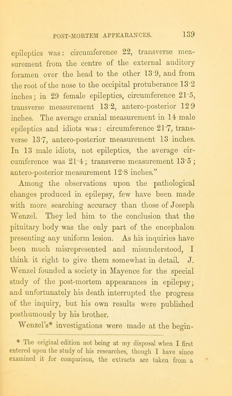 epileptics was: circumference 22, transverse mea- surement from the centre of the external auditory foramen over the head to the other 13'9, and from the root of the nose to the occipital protuberance 13 2 inches; in 29 female epileptics, circumference 21 5, transverse measurement 13 2, antero-posterior 12 9 inches. The average cranial measurement in 14 male epileptics and idiots was: circumference 217, trans- verse 137, antero-posterior measurement 13 inches. In 13 male idiots, not epileptics, the average cir- cumference was 21‘4; transverse measurement 13‘5 ; antero-posterior measurement 12’8 inches/' Among the observations upon the pathological changes produced in epilepsy, few have been made with more searching accuracy than those of Joseph Wenzel. They led him to the conclusion that the pituitary body was the only part of the encephalon presenting any uniform lesion. As his inquiries have been much misrepresented and misunderstood, I think it right to give them somewhat in detail. J. Wenzel founded a society in Mayence for the special study of the post-mortem appearances in epilepsy; and unfortunately his death interrupted the progress of the inquiry, but his own results were published posthumously by his brother. Wenzel's* investigations were made at the begin- * The original edition not being at my disposal when I first entered upon the study of his researches, though I have since examined it for comparisou, the extracts are taken from a