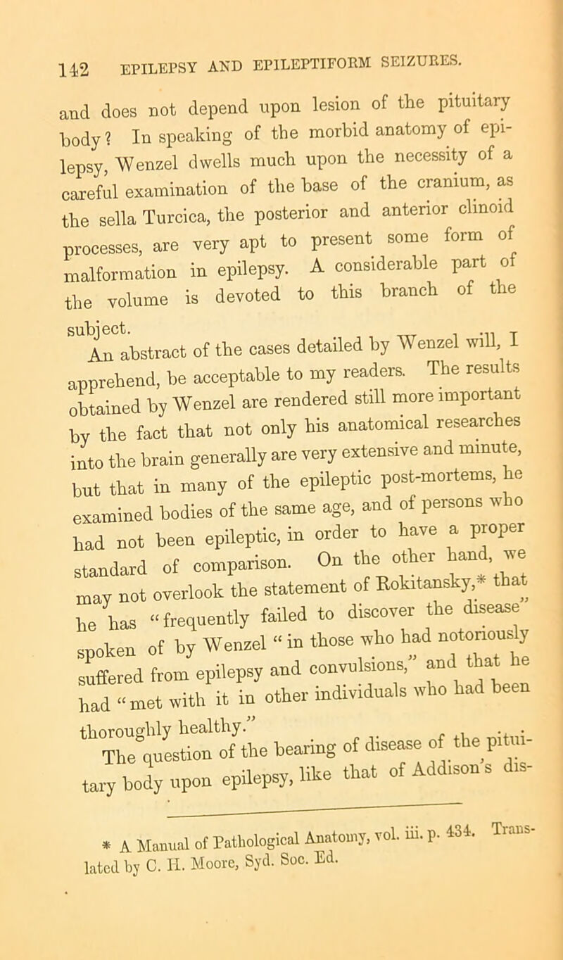 and does not depend upon lesion of the pituitary body? In speaking of the morbid anatomy of epi- lepsy Wenzel dwells much upon the necessity of a careful examination of the base of the cranium, as the sella Turcica, the posterior and anterior clinoid processes, are very apt to present some form of malformation in epilepsy. A considerable part o the volume is devoted to this branch of the An abstract of the cases detailed by Wenzel will, I apprehend, be acceptable to my readers. The results obtained by Wenzel are rendered still more important by the fact that not only bis anatomical researches into the brain generally are very extensive and minute, but that in many of the epileptic post-mortems, he examined bodies of the same age, and of persons w o had not been epileptic, in order to have a proper standard of comparison. On the other hand, we may not overlook the statement of Rokitansky, - th he has “frequently faded to discover the disease spoken of by Wenzel “in those who had notoriousy suffered from epilepsy and convulsions, and that he had “ met with it in other individuals who had been ^Thl'question oftthe bearing of disease of the pitui- tary body upon epilepsy, like that of Addisons d.s- * A Manual of Pathological Anatomy, vol. m. p. 434. Tr..ns lated by C. II. Moore, Syd. Soc. Ed.