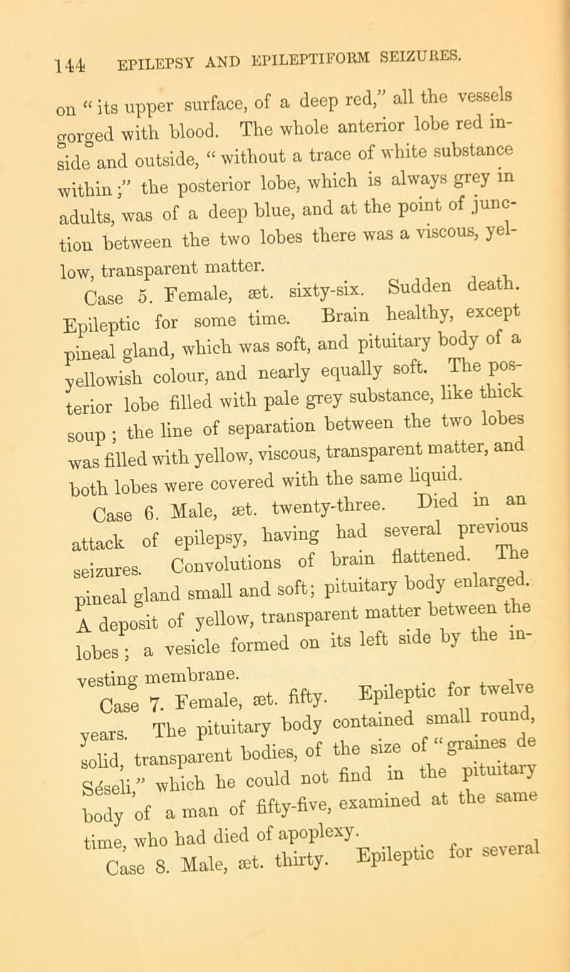 on «its upper surface, of a deep red,” all the vessels gorged with blood. The whole anterior lobe red in- land outside, “ without a trace of white substance within ” the posterior lobe, which is always grey in adults, was of a deep blue, and at the point of junc- tion between the two lobes there was a viscous, yel- low, transparent matter. Case 5. Female, set. sixty-six. Sudden death. Epileptic for some time. Brain healthy, except pineal gland, which was soft, and pituitary body of a yellowish colour, and nearly equally soft. The pos- terior lobe fdled with pale grey substance, like thick soup ; the line of separation between the two lobes was filled with yellow, viscous, transparent matter, and both lobes were covered with the same liquid. . Case 6. Male, set. twenty-three. Died m an attack of epilepsy, having had several previous seizures. Convolutions of brain flattened pineal gland small and soft; pituitary body enlarged. A deposit of yellow, transparent matter between the tZ , a vesicle formed on its left side by the i»- cte 7tZe, at. fifty. Epileptic foe twelve vears The pituitary body contained small round, solid transparent bodies, of the size of “gram® de Ueli” which he could not find in the pituitary body ’of a man of fifty-five, examined at the same time who had died of apoplexy. Oise 8. Male, at. thirty. Epileptic for several