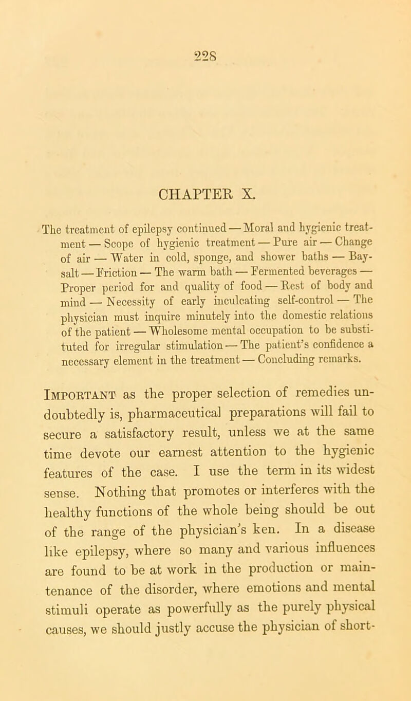 CHAPTER X. The treatment of epilepsy continued — Moral and hygienic treat- ment — Scope of hygienic treatment — Pure air — Change of air — Water in cold, sponge, and shower baths — Bay- salt — Friction — The warm bath — Fermented beverages — Proper period for and quality of food — Best of body and mind — Necessity of early inculcating self-control — The physician must inquire minutely into the domestic relations of the patient — Wholesome mental occupation to be substi- tuted for irregular stimulation — The patient’s confidence a necessary element in the treatment — Concluding remarks. Important as the proper selection of remedies un- doubtedly is, pharmaceutical preparations will fail to secure a satisfactory result, unless we at the same time devote our earnest attention to the hygienic features of the case. I use the term in its widest sense. Nothing that promotes or interferes with the healthy functions of the whole being should he out of the range of the physician's ken. In a disease like epilepsy, where so many and various influences are found to he at work in the production or main- tenance of the disorder, where emotions and mental stimuli operate as powerfully as the purely physical causes, we should justly accuse the physician of short-