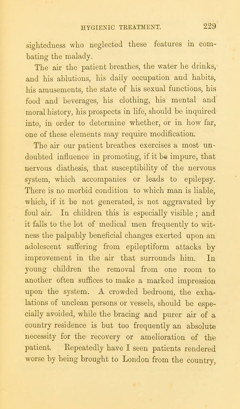 sightedness who neglected these features in com- bating the malady. The air the patient breathes, the water he drinks, and his ablutions, his daily occupation and habits, his amusements, the state of his sexual functions, his food and beverages, his clothing, his mental and moral history, his prospects in life, should be inquired into, in order to determine whether, or in how far, one of these elements may require modification. The air our patient breathes exercises a most un- doubted influence in promoting, if it be impure, that nervous diathesis, that susceptibility of the nervous system, which accompanies or leads to epilepsy. There is no morbid condition to which man is liable, which, if it be not generated, is not aggravated by foul air. In children this is especially visible ; and it falls to the lot of medical men frequently to wit- ness the palpably beneficial changes exerted upon an adolescent suffering from epileptiform attacks by improvement in the air that surrounds him. In young children the removal from one room to another often suffices to make a marked impression upon the system. A crowded bedroom, the exha- lations of unclean persons or vessels, should be espe- cially avoided, while the bracing and purer air of a country residence is but too frequently an absolute necessity for the recovery or amelioration of the patient. Repeatedly have I seen patients rendered worse by being brought to London from the country,