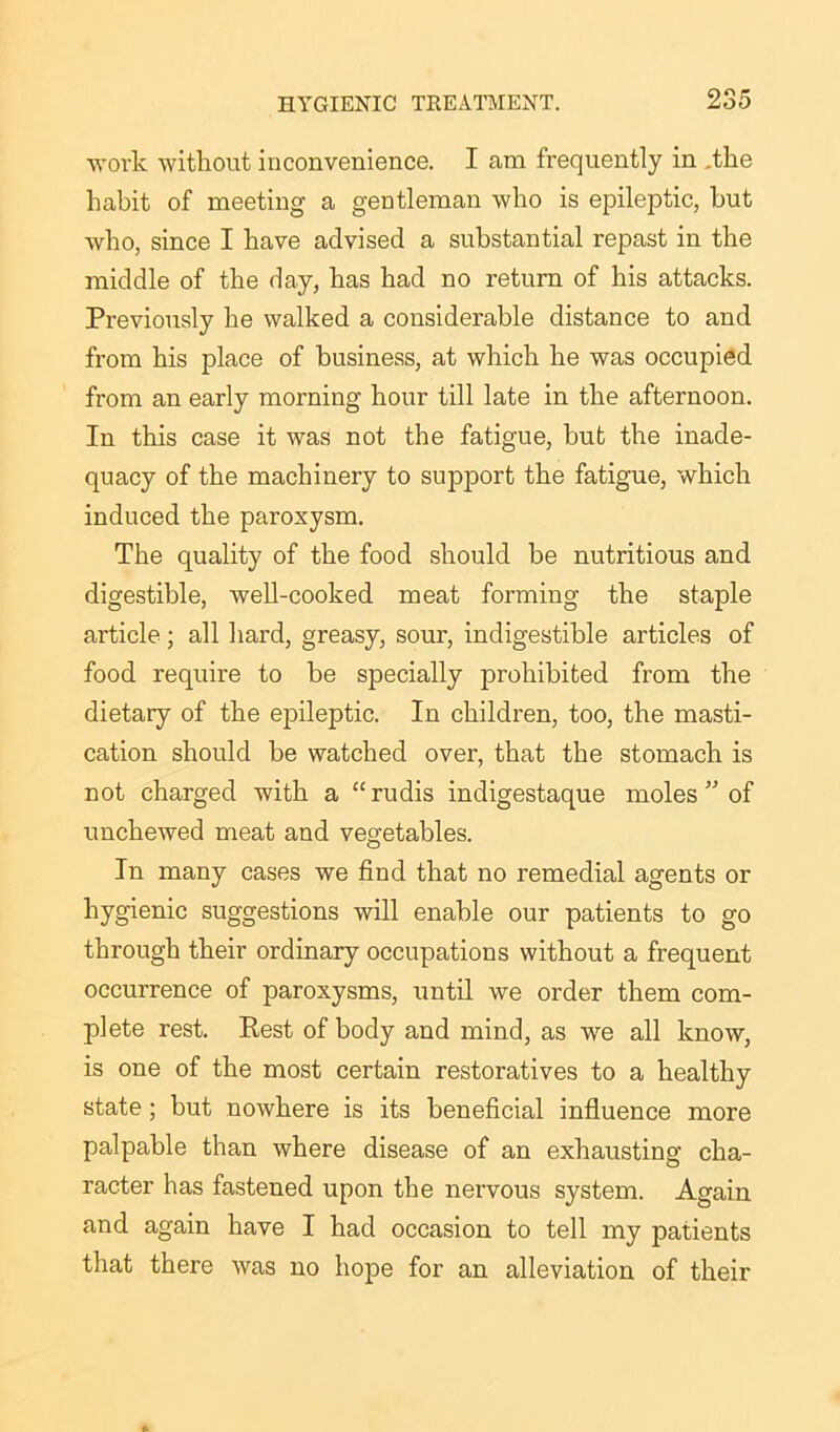 work without inconvenience. I am frequently in .the habit of meeting a gentleman who is epileptic, hut who, since I have advised a substantial repast in the middle of the day, has had no return of his attacks. Previously he walked a considerable distance to and from his place of business, at which he was occupied from an early morning hour till late in the afternoon. In this case it was not the fatigue, but the inade- quacy of the machinery to support the fatigue, which induced the paroxysm. The quality of the food should be nutritious and digestible, well-cooked meat forming the staple article; all hard, greasy, sour, indigestible articles of food require to be specially prohibited from the dietary of the epileptic. In children, too, the masti- cation should be watched over, that the stomach is not charged with a “rudis indigestaque moles ” of unchewed meat and vegetables. In many cases we find that no remedial agents or hygienic suggestions will enable our patients to go through their ordinary occupations without a frequent occurrence of paroxysms, until we order them com- plete rest. Rest of body and mind, as we all know, is one of the most certain restoratives to a healthy state; but nowhere is its beneficial influence more palpable than where disease of an exhausting cha- racter has fastened upon the nervous system. Again and again have I had occasion to tell my patients that there Avas no hope for an alleviation of their