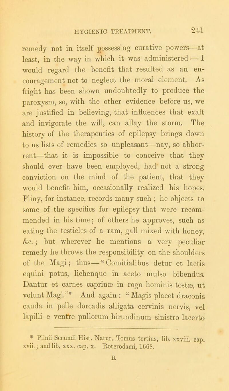 remedy not in itself possessing curative powers—at least, in the way in which it was administered — I would regard the benefit that resulted as an en- couragement not to neglect the moral element. As fright has been shown undoubtedly to produce the paroxysm, so, with the other evidence before us, we are justified in believing, that influences that exalt and invigorate the will, can allay the storm. The history of the therapeutics of epilepsy brings down to us lists of remedies so unpleasant—nay, so abhor- rent—that it is impossible to conceive that they should ever have been employed, had not a strong conviction on the mind of the patient, that they would benefit him, occasionally realized his hopes. Pliny, for instance, records many such ; he objects to some of the specifics for epilepsy that were recom- mended in his time; of others he approves, such as eating the testicles of a ram, gall mixed with honey, &c.; but wherever he mentions a very peculiar remedy he throws the responsibility on the shoulders of the Magi; thus—“ Comitialibus detur et lactis equini potus, lichenque in aceto mulso bibendus. Dantur et carnes caprinae in rogo hominis tostae, ut volunt Magi.”* And again : “ Magis placet draconis cauda in pelle dorcadis alligata cervinis nervis, vel lapilli e ventre pullorum hirundinum sinistro lacerto * Plinii Secundi Hist. Natur. Tomus tertius, lib. xxviii. cap. xvii.; and lib. xxx. cap. x. Roterodami, 1G68. R