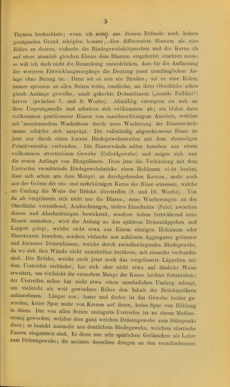 Thymus beobachtete; wenn ich somit aus diesem Befunde noch keinen genügenden Grund schöpfen konnte, . dies differenzirte Blastem als eine Röhre zu deuten, vielmehr die Bindegewebskörperchen und die Kerne als auf einer ziemlich gleichen Ebene dem Blastem eingebettet erachten muss; so will ich doch nicht die Bemerkung unterdrücken, dass für die Auffassung der weiteren Entwicklungsvorgänge die Deutung jener uranfänglichen An- lage ohne Belang ist. Denn sei es nun ein Streifen, sei es eine Röhre, immer sprossen an allen Seiten weite, rundliche, an ihrer Oberfläche schon gleich Anfangs gewellte, sanft gekerbte Drüsenblasen („sessile Follikel“) hervor (zwischen 7. und 8. Woche). Allmählig verengern sie sich an ihrer Ursprungsstelle und schnüren sich vollkommen ab; sie bilden daun vollkommen geschlossene Blasen von maulbeerförmigem Ansehen, welches mit zunehmendem Wachsthum durch neue Wucherung der Blasenwände immer schärfer sich ausprägt. Die vollständig abgeschlossene Blase ist jetzt nur durch einen kurzen Bindegewebsstreifen mit dem ehemaligen Primitivstreifen verbunden. Die Blasenwände selbst bestehen aus einem vollkommen structurlosen Gewebe (Colloidgewebe) und zeigen sich nun die ersten Anfänge von Blutgefässen. Dass jene die Verbindung mit dem Urstreifen vermittelnde Bindegewebsbrücke einen Hohlraum nicht besitzt, lässt sich schon aus dem Mangel an durchgehenden Kernen, mehr noch aus der Grösse der ein- und mehrkörnigen Kerne der Blase ermessen, welche an Umfang die Weite der Brücke iibertrelfen (9. und 10. Woche). Von da ab vergrössern sich nicht nur die Blasen, neue Wucherungen an der Oberfläche vortreibend, Ausbuchtungen, tiefere Einschnitte (Sulci) zwischen diesen und Abschnürungen bewirkend, sondern indem fortwährend neue Blasen entstehen, wird der Anfang zu den späteren Drüsenläppchen und Lappen gelegt, welche nicht etwa aus Einem einzigen Hohlraum oder Blasenraum bestehen, sondern vielmehr aus zahllosen Aggregaten grösserer und kleinerer Drüsenblasen, welche durch zwischenliegendes Bindegewebe, da wo sich ihre Wände nicht unmittelbar berühren, mit einander verbunden sind. Die Brücke, welche auch jetzt noch das yergrösserte Läppchen mit dem Urstreifen verbindet, hat sich aber nicht etwa auf ähnliche Weise erweitert, um vielleicht die vermehrte Menge der Kerne leichter fortzuleiten ; der Urstreifen selbst hat nicht etwa einen ansehnlichen Umfang erlangt, um vielleicht als weit gewordene Röhre den Inhalt der Brückenröhren aufzunehmen. Länger nur, fester und derber ist das Gewebe beider ge- worden, keine Spur mehr von Kernen auf ihnen, keine Spur von Höhlung in ihnen. Der von allen Seiten umlagerte Urstreifen ist zu einem Median- strang geworden, welcher dem ganz weichen Drüsengewebe zum Stützpunkt dient; erbesteht nunmehr aus deutlichem Bindegewebe, welchem elastische Fasern eingestreut sind. Er dient nur sehr spärlichen Gefässchen als Leiter zum Drüsengewebe; die meisten derselben dringen an den verschiedensten