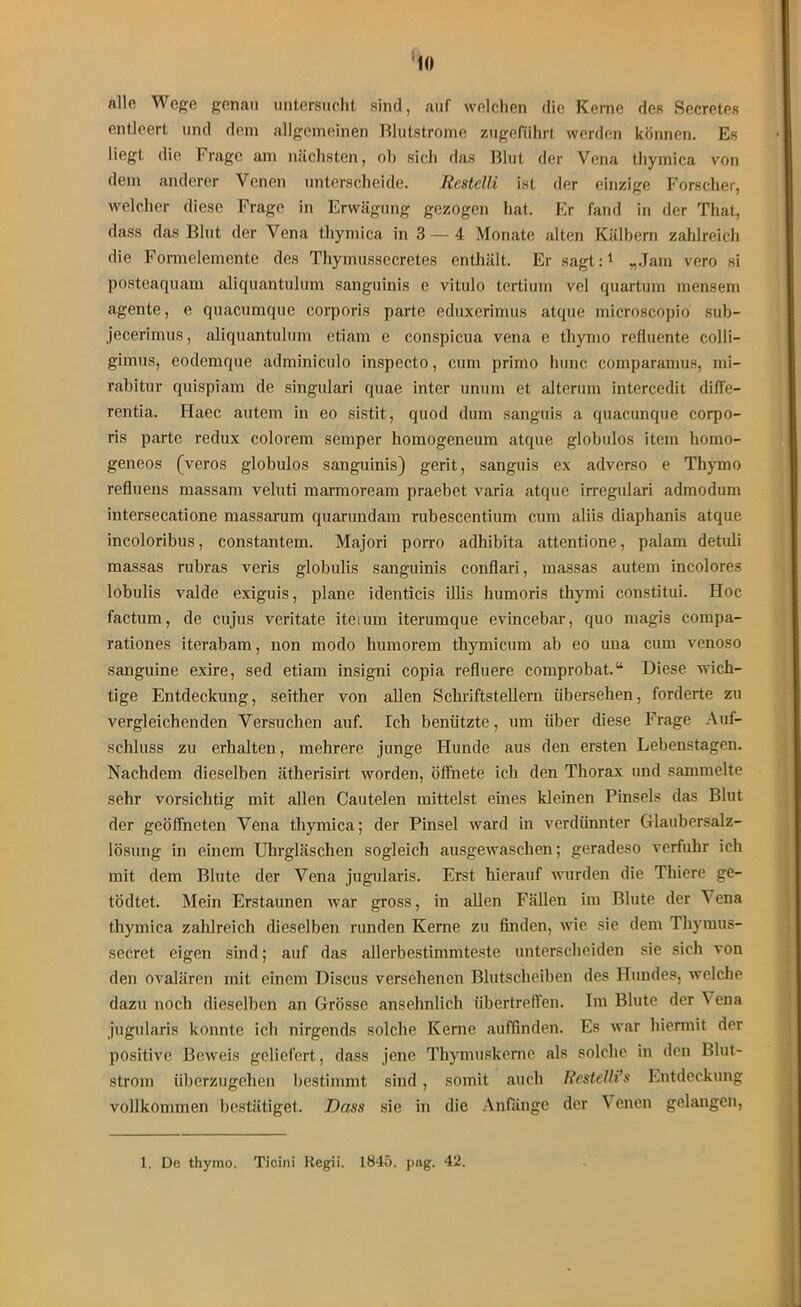 alle Wege genau untersucht sind, auf welchen die Kerne des Secretes entleert und dem allgemeinen Rlutstrome zugeführt werden können. Es liegt die Frage am nächsten, ob sich das Blut der Vena thymica von dem anderer Venen unterscheide. Restclli ist der einzige Forscher, welcher diese Frage in Erwägung gezogen hat. Er fand in der That, dass das Blut der Vena thymica in 3 — 4 Monate alten Kälbern zahlreich die Formelemente des Thymussecretes enthält. Er sagt:1 „Jam vero si posteaquam aliquantulum sanguinis e vitulo tertium vel quartum mensem agente, e quacumque corporis parte eduxerimus atque microscopio sub- jecerimus, aliquantulum etiam e conspicua vena e thymo refluente colli- gimus, eodemque adminiculo inspecto, cum primo hunc comparamus, mi- rabitur quispiam de singulari quae inter unum et alterum intercedit difFe— rentia. Haec autem in eo sistit, quod dum sanguis a quacunque corpo- ris parte redux colorem semper homogeneum atque globulos item homo- geneos (veros globulos sanguinis) gerit, sanguis ex adverso e Thymo refluens massam veluti marmoream praebet varia atque irregulari admodum intersecatione massarum quarundain rubescentium cum aliis diaphanis atque incoloribus, constantem. Majori porro adhibita attentione, palam detidi massas rubras veris globulis sanguinis conflari, massas autein incolores lobulis valde exiguis, plane identicis illis humoris thyrni constitui. Hoc factum, de cujus veritate iteium iterumque evincebar, quo magis compa- rationes iterabam, non modo humorem thymicum ab eo una cum venoso sanguine exire, sed etiam insigni copia refluere comprobat.“ Diese wich- tige Entdeckung, seither von allen Schriftstellern übersehen, forderte zu vergleichenden Versuchen auf. Ich benützte, um über diese Frage Auf- schluss zu erhalten, mehrere junge Hunde aus den ersten Lebenstagen. Nachdem dieselben ätherisirt worden, öffnete ich den Thorax und sammelte sehr vorsichtig mit allen Cautelen mittelst eines kleinen Pinsels das Blut der geöffneten Vena thymica; der Pinsel ward in verdünnter Glaubersalz- lösung in einem Uhrgläschen sogleich ausgewaschen; geradeso verfuhr ich mit dem Blute der Vena jugularis. Erst hierauf wurden die Thiere ge- tödtet. Mein Erstaunen war gross, in allen Fällen im Blute der \ena thymica zahlreich dieselben runden Kerne zu finden, wie sie dem Thymus- secret eigen sind; auf das allerbestimmteste unterscheiden sie sich von den ovalären mit einem Discus versehenen Blutscheiben des Hundes, welche dazu noch dieselben an Grösse ansehnlich übertreffen. Im Blute der 'S ena jugularis konnte ich nirgends solche Kerne auffinden. Es war hiermit der positive Beweis geliefert, dass jene Thymuskerne als solche in den Blut- strom überzugehen bestimmt sind , somit auch Restelli’s Entdeckung vollkommen bestätiget. Dass sie in die Anfänge der Venen gelangen, 1. De thymo. Ticini Regii. 1845. png. 42.