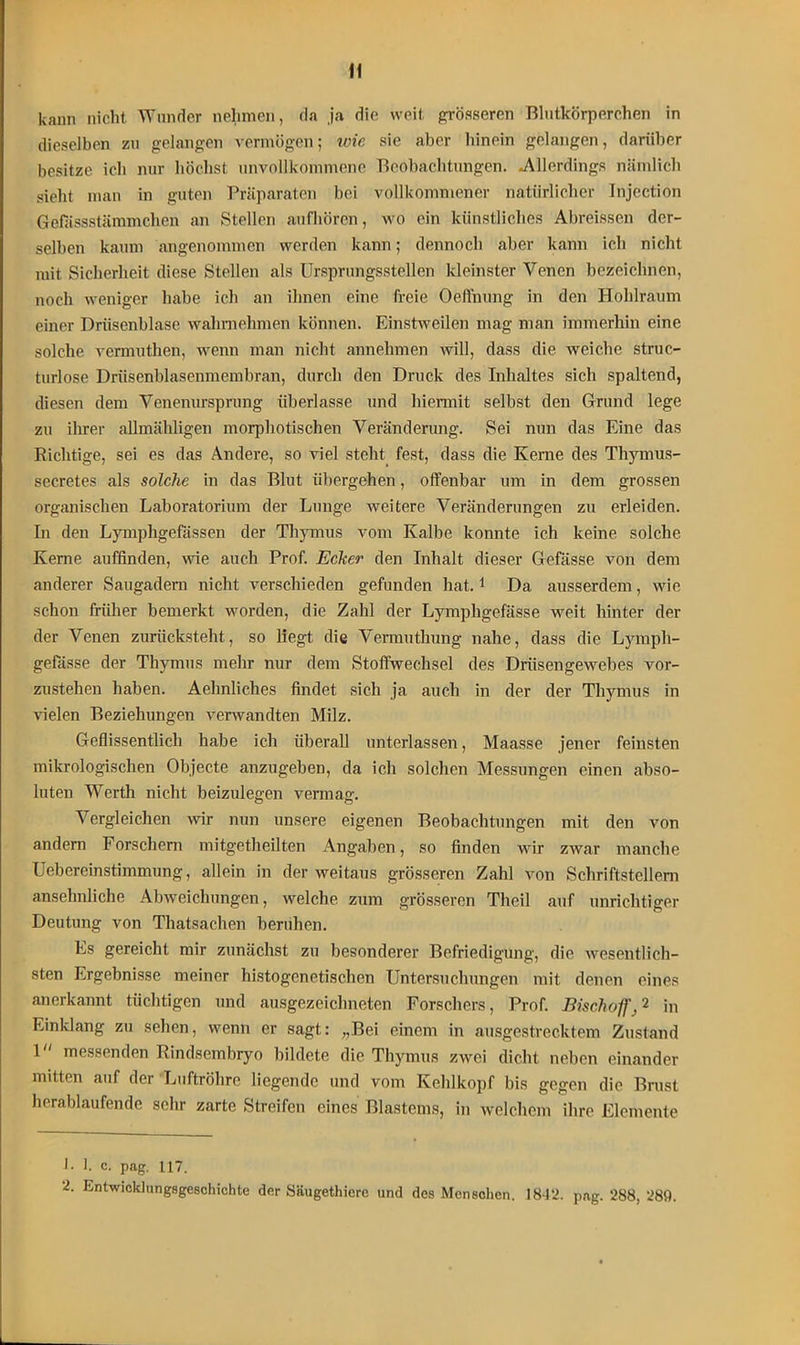 If kann nicht Wunder nehmen, da ja die weit grösseren Blutkörperchen in dieselben zu gelangen vermögen; wie sie aber hinein gelangen, darüber besitze ich nur höchst unvollkommene Beobachtungen. .Allerdings nämlich sieht man in guten Präparaten bei vollkommener natürlicher Injection Gefässstämmchcn an Stellen aufhören, wo ein künstliches Abreissen der- selben kaum angenommen werden kann; dennoch aber kann ich nicht mit Sicherheit diese Stellen als Ursprungsstellen kleinster Venen bezeichnen, noch weniger habe ich an ihnen eine freie Oeffnung in den Hohlraum einer Driisenblase wahmehmen können. Einstweilen mag man immerhin eine solche vermuthen, wenn man nicht annehmen will, dass die weiche struc- turlose Drüsenblasenmembran, durch den Druck des Inhaltes sich spaltend, diesen dem Venenurspnmg überlasse und hiermit selbst den Grund lege zu ihrer allmähligen morphotischen Veränderung. Sei nun das Eine das Richtige, sei es das Andere, so viel steht fest, dass die Kerne des Thymus- secretes als solche in das Blut übergehen, offenbar um in dem grossen organischen Laboratorium der Lunge weitere Veränderungen zu erleiden. In den Lymphgefassen der Thymus vom Kalbe konnte ich keine solche Kerne auffinden, wie auch Prof. Ecker den Inhalt dieser Gefässe von dem anderer Saugadern nicht verschieden gefunden hat.1 2 Da ausserdem, wie schon früher bemerkt worden, die Zahl der Lympligefässe weit hinter der der Venen zurücksteht, so liegt die Vermuthung nahe, dass die Lymph- gefässe der Thymus mehr nur dem Stoffwechsel des Drüsengewebes vor- zustehen haben. Aehnliches findet sich ja auch in der der Thymus in vielen Beziehungen verwandten Milz. Geflissentlich habe ich überall unterlassen, Maasse jener feinsten mikrologischen Objecte anzugeben, da ich solchen Messungen einen abso- luten Werth nicht beizulegen vermag. Vergleichen wir nun unsere eigenen Beobachtungen mit den von andern Forschern mitgetheilten Angaben, so finden wir zwar manche Uebereinstimmung, allein in der weitaus grösseren Zahl von Schriftstellern ansehnliche Abweichungen, welche zum grösseren Theil auf unrichtiger Deutung von Thatsachen beruhen. Es gereicht mir zunächst zu besonderer Befriedigung, die wesentlich- sten Ergebnisse meiner histogenetischen Untersuchungen mit denen eines anerkannt tüchtigen und ausgezeichneten Forschers, Prof. Bischoff,'1 in Einklang zu sehen, wenn er sagt: „Bei einem in ausgestrecktem Zustand 1 messenden Rindsembryo bildete die Thymus zwei dicht neben einander mitten auf der Luftröhre liegende und vom Kehlkopf bis gegen die Brust herablaufende sehr zarte Streifen eines Blastems, in welchem ihre Elemente 1. 1. c. pag. 117.