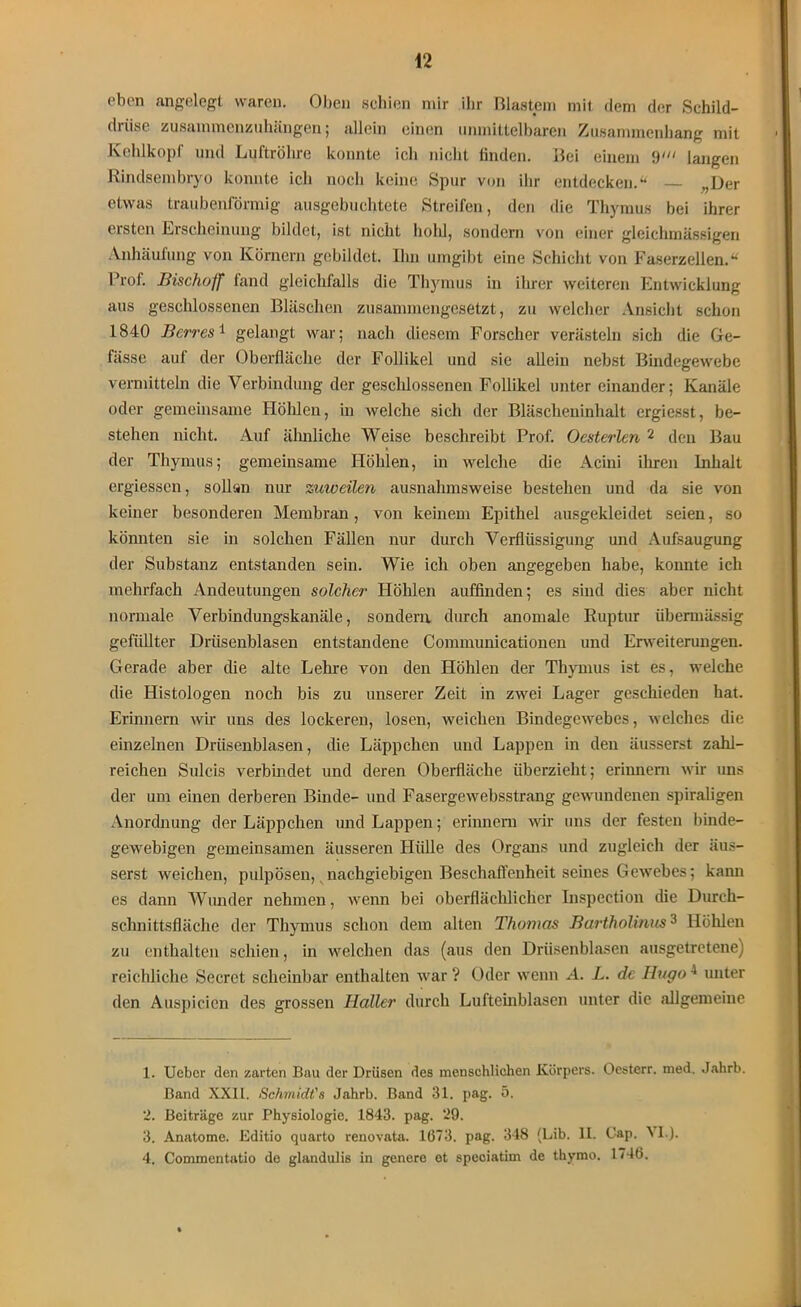 ebon angelegt waren. Oben schien mir ihr Blastem mit dem der Schild- drüse zusammenzuhängen; allein einen unmittelbaren Zusammenhang mit Kehlkopf und Luftröhre konnte ich nicht finden. Bei einem 9' langen Rindsembryo konnte ich noch keine Spur von ihr entdecken.“ ,,Der etwas traubenlormig ausgebuchtete Streifen, den die Thymus bei ihrer ersten Erscheinung bildet, ist nicht hohl, sondern von einer gleichmässigen Anhäufung von Körnern gebildet. Um umgibt eine Schicht von Faserzellen.“ Prof. Bischoff fand gleichfalls die Thymus in ihrer weiteren Entwicklung aus geschlossenen Bläschen zusammengesetzt, zu welcher Ansicht schon 1840 Berres1 gelangt war; nach diesem Forscher verästeln sich die Ge- fässe auf der Oberfläche der Follikel und sie allein nebst Bindegewebe vermitteln die Verbindung der geschlossenen Follikel unter einander; Kanäle oder gemeinsame Höhlen, in welche sich der Bläscheninhalt ergiesst, be- stehen nicht. Auf ähnliche Weise beschreibt Prof. Oesterlen 2 den Bau der Thymus; gemeinsame Höhlen, in welche die Acini ihren Inhalt ergiessen, sollan nur zuweilen ausnahmsweise bestehen und da sie von keiner besonderen Membran, von keinem Epithel ausgekleidet seien, so könnten sie in solchen Fällen nur durch Verflüssigung und Aufsaugung der Substanz entstanden sein. Wie ich oben angegeben habe, konnte ich mehrfach Andeutungen solcher Höhlen auffinden; es sind dies aber nicht normale Verbindungskanäle, sondern durch anomale Ruptur übermässig gefüllter Drüsenblasen entstandene Connnunicationen und Erweiterungen. Gerade aber die alte Leine von den Höhlen der Thymus ist es, welche die Histologen noch bis zu unserer Zeit in zwei Lager geschieden hat. Erinnern wir uns des lockeren, losen, weichen Bindegewebes, welches die einzelnen Drüsenblasen, die Läppchen und Lappen in den äusserst zahl- reichen Sulcis verbindet und deren Oberfläche überzieht; erinnern wir uns der um einen derberen Binde- und Fasergewebsstrang gewundenen spiraligen Anordnung der Läppchen und Lappen; erinnern wir uns der festen binde- gewebigen gemeinsamen äusseren Hülle des Organs und zugleich der äus- serst weichen, pulpösen, nachgiebigen Beschaffenheit seines Gewebes; kann es dann Wunder nehmen, wenn bei oberflächlicher Inspection die Durch- schnittsfläche der Thymus schon dem alten Thomas Bartholinus3 Höhlen zu enthalten schien, in welchen das (aus den Drüsenblasen ausgetretene) reichliche Secret scheinbar enthalten war ? Oder wenn A. L. de Hugo1 unter den Auspicien des grossen Haller durch Lufteinblasen unter die allgemeine 1. Uebcr den zarten Bau der Drüsen des menschlichen Körpers. Oesterr. med. Jahrb. Band XXII. Schmidt's Jahrb. Band 31. pag. 5. 2. Beiträge zur Physiologie. 1843. pag. 29. 3. Anatome. Editio quarto renovata. 1673. pag. 348 (Lib. II. Cap. VI.). 4. Commentatio de glandulis in genere et speciatim de thymo. 1746.