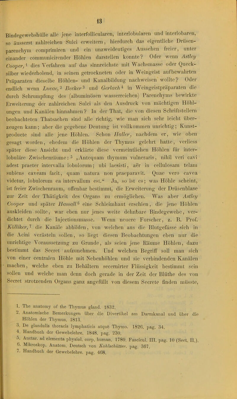 Bindegewebshülle alle jene interfollicularen, interlobularen und interlobaren, so iiusserst zahlreichen Shlci enveitern, hierdurch das eigentliche Driisen- parenchym comprimiren und ein unzweideutiges Aussehen freier, unter einander communicirender Höhlen darstellen konnte? Oder wenn Astley Cooper,1 dies Verfahren auf das sinnreichste mit Wachsmasse oder Queck- silber wiederholend, in seinen getrockneten oder in Weingeist aufbewahrten Präparaten dieselbe Höhlen- und Kanalbildung nacliweisen wollte? Oder endlich wenn Lucae,1 2 3 4 Becker 3 und GerlachA in Weingeistpräparaten die durch Schrumpfung des (albuminösen wasserreichen) Parenchyms bewirkte Erweiterung der zahlreichen Sulci als den Ausdruck von mächtigen Höhl- ungen und Kanälen hinnahmen? In der That, die von diesen Schriftstellern beobachteten Thatsachen sind alle richtig, wie man sich sehr leicht über- zeugen kann; aber die gegebene Deutung ist vollkommen unrichtig; Kunst- producte sind alle jene Höhlen. Schon Haller, nachdem er, wie oben gesagt worden, ehedem die Höhlen der Thymus gelehrt hatte, verliess später diese Ansicht und erklärte diese vermeintlichen Höhlen für inter- lobuläre Zwischenräume:5 „Antequam thymum vulneraris, nihil veri cavi adest praeter intervalla lobulorum; ubi laesisti, aer in cellulosam telam subiens caveam facit, quam natura non praeparavit. Quae vero cavea videtur, lobulorum ea intervallum est.“ Ja, so ist es; was Höhle scheint, ist freier Zwischenraum, offenbar bestimmt, die Erweiterung der Drüsenblase zur Zeit der Thätigkeit des Organs zu ermöglichen. Was aber Astley Cooper und später Hassall6 eine Schleimhaut erschien, die jene Höhlen auskleiden sollte, war eben nur jenes weite dehnbare Bindegewebe, ver- dichtet durch die Injectionsmasse. Wenn neuere Forscher, z. B. Prof. Kvlliker, 7 die Kanäle abbilden, von welchen aus die Blutgefässe sich in die Acini verästeln sollen, so liegt diesen Beobachtungen eben nur die unrichtige Voraussetzung zu Grunde, als seien jene Räume Höhlen, dazu bestimmt das Secret aufzunehmen. Und welchen Begriff soll man sich von einer centralen Höhle mit Nebenhöhlen und sie verbindenden Kanälen machen, welche eben zu Behältern secemirter Flüssigkeit bestimmt sein sollen und welche man denn doch gerade in der Zeit der Bliithe des von Secret strotzenden Organs, ganz angefüllt von diesem Secrete finden müsste, 1. The anatomy of tlie Thymus gland. 1832. 2. Anatomische Bemerkungen über die Divertikel am Darmkanal und über die Höhlen der Thymus. 1813. 3. De glandulis thoraeis lymphaticis atquö Thymo. 182(1. pag. 34. 4. Handbuch der Gewebelehre. 1848. pag. 230. 5. Auctar. ad elementa physiol. corp. human. 1780. Fascicul. IIT. pag. 10 (Sect. II.). (1. Mikroskop. Anatom. Deutsch von Kohlschiitter, pag. 3(57. /. Handbuch der Gewebelehre, pag. 408.