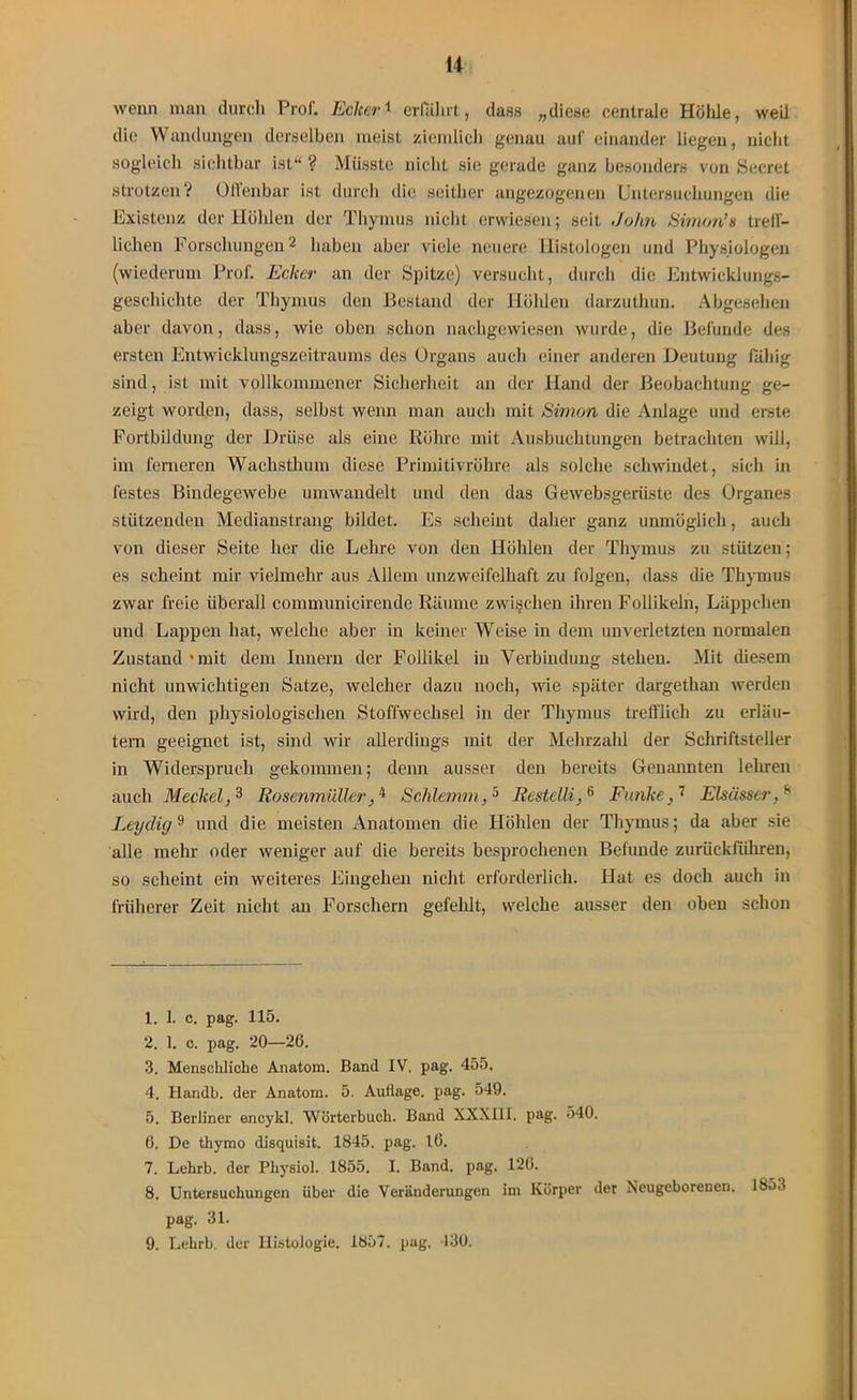 wenn man durch Prof. Ecker1 erfährt, dass „diese centrale Hölüe, weil die Wandungen derselben meist ziemlich genau auf einander liegen, nicht sogleich sichtbar ist“ ? Müsste nicht sie gerade ganz besonders von Secret strotzen? Offenbar ist durch die seither angezogenen Untersuchungen die Existenz der Höhlen der Thymus nicht erwiesen; seit John Simon’s treff- lichen Forschungen1 2 haben aber viele neuere Histologen und Physiologen (wiederum Prof. Ecker an der Spitze) versucht, durch die Entwicklungs- geschichte der Thymus den Bestand der Höhlen darzuthun. Abgesehen aber davon, dass, wie oben schon nachgewiesen wurde, die Befunde des ersten Entwicklungszeitraums des Organs auch einer anderen Deutung fähig sind, ist mit vollkommener Sicherheit an der Hand der Beobachtung ge- zeigt worden, dass, selbst wenn man auch mit Simon die Anlage und erste Fortbildung der Driise als eine Röhre mit Ausbuchtungen betrachten will, im ferneren Wachsthum diese Primitivröhre als solche schwindet, sich in festes Bindegewebe umwandelt und den das Gewebsgerüste des Organes stützenden Medianstrang bildet. Es scheint daher ganz unmöglich, auch von dieser Seite her die Lehre von den Höhlen der Thymus zu stützen; es scheint mir vielmehr aus Allem unzweifelhaft zu folgen, dass die Thymus zwar freie überall communicirende Räume zwischen ihren Follikeln, Läppchen und Lappen hat, welche aber in keiner Weise in dem unverletzten normalen Zustand*mit dem Innern der Follikel in Verbindung stehen. Mit diesem nicht unwichtigen Satze, welcher dazu noch, wie später dargethan werden wird, den physiologischen Stoffwechsel in der Thymus trefflich zu erläu- tern geeignet ist, sind wir allerdings mit der Mehrzahl der Schriftsteller in Widerspruch gekommen; denn aussei den bereits Genannten lehren auch Meckel,3 Rosenmüller_,4 Schlemm,5 6 Restellie Funke} 7 Elsässer, 8 9 Leydig9 und die meisten Anatomen die Höhlen der Thymus; da aber sie alle mehr oder weniger auf die bereits besprochenen Befunde zurückführen, so scheint ein weiteres Eingehen nicht erforderlich. Hat es doch auch in früherer Zeit nicht an Forschern gefehlt, welche ausser den oben schon 1. 1. c. pag. 115. 2. 1. c. pag. 20—26. 3. Menscldiche Anatom. Band IV. pag. 455. 4. Handb. der Anatom. 5. Auflage, pag. 549. 5. Berliner encykl. Wörterbuch. Band XXXIII. pag. 540. 6. De thymo disquisit. 1845. pag. 16. 7. Lehrb. der Physiol. 1855. I. Band. pag. 126. 8. Untersuchungen über die Veränderungen im Körper der Neugeborenen. 1853 pag. 31. 9. Lehrb. der Histologie. 1857. pag. 130.