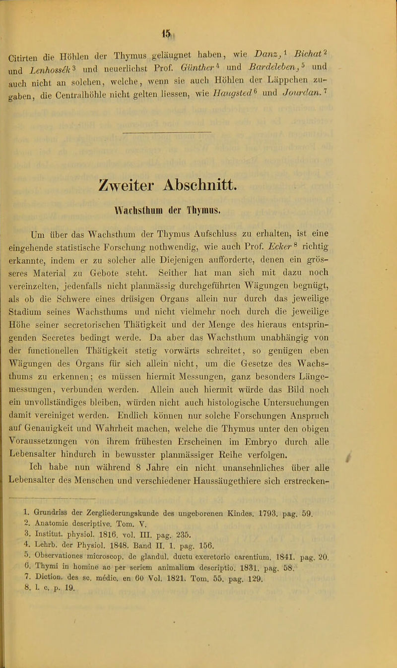 Citirten die Höhlen der Thymus geläugnet haben, wie Banz,' Bichat1 2 und Lenhossek3 und neuerlichst Prof. Günther4 5 und Bardelebenund auch nicht an solchen, welche, wenn sie auch Höhlen der Läppchen zu- yaben die Centralhöhle nicht gelten Messen, wie IJaugsted6 und Jourdan.7 Zweiter Abschnitt. Wachsthum der Thymus. Um über das Wachsthum der Thymus Aufschluss zu erhalten, ist eine eingehende statistische Forschung nothwendig, wie auch Prof. Ecker 8 richtig erkannte, indem er zu solcher alle Diejenigen aufforderte, denen ein grös- seres Material zu Gebote steht. Seither hat man sich mit dazu noch vereinzelten, jedenfalls nicht planmässig durchgeführten Wägungen begnügt, als ob die Schwere eines drüsigen Organs allein nur durch das jeweilige Stadium seines Wachsthums und nicht vielmehr noch durch die jeweilige Höhe seiner secretorisclien Thätigkeit und der Menge des hieraus entsprin- genden Secretes bedingt werde. Da aber das Wachsthum unabhängig von der functionellen Thätigkeit stetig vorwärts schreitet, so genügen eben Wägungen des Organs für sich allein nicht, um die Gesetze des Wachs- thums zu erkennen; es müssen hiermit Messungen, ganz besonders Länge- messungen, verbunden werden. Allein auch hiermit würde das Bild noch ein unvollständiges bleiben, würden nicht auch histologische Untersuchungen damit vereiniget werden. Endlich können nur solche Forschungen Anspruch auf Genauigkeit und Wahrheit machen, welche die Thymus unter den obigen Voraussetzungen von ihrem frühesten Erscheinen im Embryo durch alle Lebensalter hindurch in bewusster planmässiger Reihe verfolgen. Ich habe nun während 8 Jahre ein nicht unansehnliches über alle Lebensalter des Menschen und verschiedener Haussäugethiere sich erstrecken- 1. Grundriss der Zergliederungskunde des ungeborenen Kindes. 1793. pag. 59. 2. Anatomie deseriptive. Tom. V. 3. Institut, physiol. 1816. vol. III. pag. 235. 4. Lehrb. der Physiol. 1848. Band II. 1. pag. 156. 5. Observationes microsoop. de glandul. ductu exeretorio carentium, 1841. pag. 20. 0. Thymi in homine ac per seriem animalium descriptio. 1831. pag. 58. 7. Diction. des sc. mtidic. en 00 Vol. 1821. Tom. 55. pag. 129. 8. 1. c. p. 19.