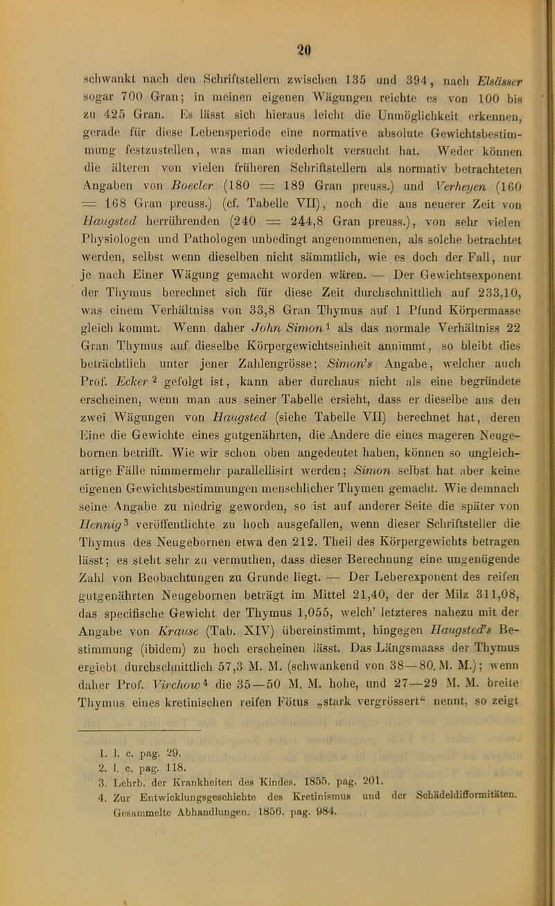 schwankt nach den Schriftstellern zwischen 135 und 394, nach Elsässer sogar 700 Gran; in meinen eigenen Wägungen reichte es von 100 bis zu 425 Gran. Es lässt sicli hieraus leicht die Unmöglichkeit erkennen, gerade für diese Lebensperiode eine normative absolute Gewichtsbestim- mung festzustellen, was man wiederholt versucht hat. Weder können die älteren von vielen früheren Schriftstellern als normativ betrachteten Angaben von Boeder (180 — 189 Gran preuss.) und Verheyen (160 — 168 Gran preuss.) (cf. Tabelle VII), noch die aus neuerer Zeit von Haugsted herrührenden (240 = 244,8 Gran preuss.), von sehr vielen Physiologen und Pathologen unbedingt angenommenen, als solche betrachtet werden, selbst wenn dieselben nicht sämmtlich, wie es doch der Fall, nur je nach Einer Wägung gemacht worden wären. — Der Gewichtsexponent der Thymus berechnet sich für diese Zeit durchschnittlich auf 233,10, was einem Verhältniss von 33,8 Gran Thymus auf 1 Pfund Körpermasse gleich kommt. Wenn daher John Simon1 als das normale Verhältniss 22 Gran Thymus auf dieselbe Körpergewichtseinheit annimmt, so bleibt dies beträchtlich unter jener Zahlengrösse; Simon’s Angabe, welcher auch Prof. Ecker2 gefolgt ist, kann aber durchaus nicht als eine begründete erscheinen, wenn man aus seiner Tabelle ersieht, dass er dieselbe aus den zwei Wägungen von Haugsted (siehe Tabelle VII) berechnet hat, deren Eine die Gewichte eines gutgenährten, die Andere die eines mageren Neuge- bornen betrifft. Wie wir schon oben angedeutet haben, können so ungleich- artige Fälle nimmermehr parallellisirt werden; Simo?i selbst hat aber keine eigenen Gewichtsbestimmungen menschlicher Thymen gemacht. Wie demnach seine Angabe zu niedrig geworden, so ist auf anderer Seite die später von Iiennig3 veröffentlichte zu hoch ausgefallen, wenn dieser Schriftsteller die Thymus des Neugebornen etwa den 212. Theil des Körpergewichts betragen lässt; es steht sehr zu vermuthen, dass dieser Berechnung eine ungenügende Zahl von Beobachtungen zu Grunde liegt. — Der Leberexponent des reifen gutgenährten Neugebornen beträgt im Mittel 21,40, der der Milz 311,08, das specifische Gewicht der Thymus 1,055, welch’ letzteres nahezu mit der Angabe von Krause (Tab. XIV) übereinstimmt, hingegen Haugsted!s Be- stimmung (ibidem) zu hoch erscheinen lässt. Das Längsmaass der Thymus ergiebt durchschnittlich 57,3 M. M. (schwankend von 38—80. M. M.); wenn daher Prof. Virchow4 die 35 — 50 M. M. hohe, und 27—29 M. M. breite Thymus eines kretinisehen reifen Fötus „stark vergrössert“ nennt, so zeigt 1. 1. c. pag. 29. 2. 1. c. pag. 118. 3. Lehrb. der Krankheiten des Kindes. 1855. pag. 201. 4. Zur Entwicklungsgeschichte des Kretinismus und der Schädeldifformitäten. Gesammelte Abhandlungen. 1850. pag. 984.