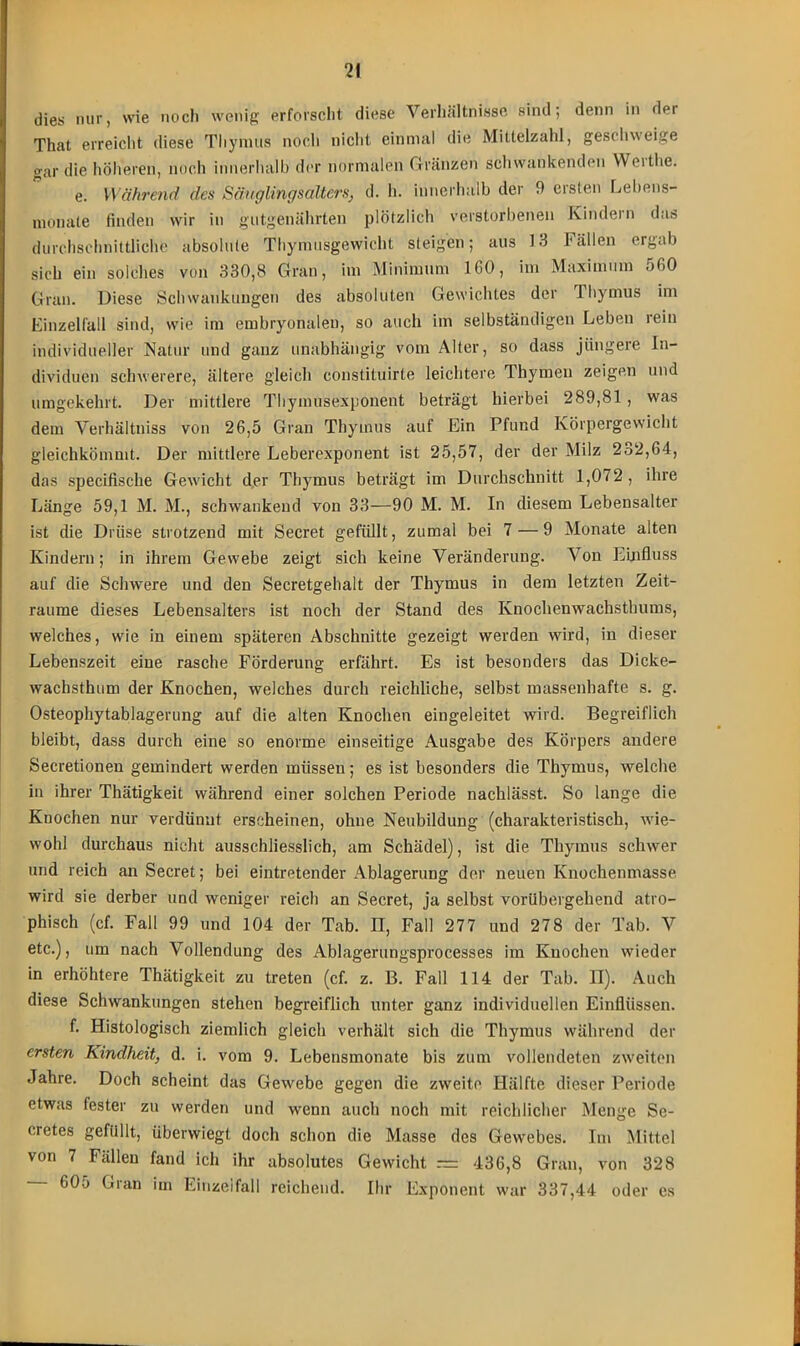 dies nur, wie nocli wenig erforscht diese Verhältnisse sind; denn in dei That erreicht diese Thymus noch nicht einmal die Mittelzahl, geschweige gar die höheren, noch innerhalb der normalen Gränzen schwankenden Weithe. e. Während des Säuglingsalters, d. h. innerhalb der 9 ersten Lebens- rnonale finden wir in gutgenährten plötzlich verstorbenen Kindern das durchschnittliche absolute Thymusgewicht steigen; aus 13 Fällen ergab sich ein solches von 330,8 Gran, im Minimum 160, im Maximum 560 Gran. Diese Schwankungen des absoluten Gewichtes der Thymus im Einzelfall sind, wie im embryonalen, so auch im selbständigen Leben rein individueller Natur und ganz unabhängig vom Alter, so dass jüngere In- dividuen schwerere, ältere gleich constituirte leichtere Thymen zeigen und umgekehrt. Der mittlere Thymusexponent beträgt hierbei 289,81, was dem Verhältnis von 26,5 Gran Thymus auf Ein Pfund Körpergewicht gleichkömmt. Der mittlere Leberexponent ist 25,57, der der Milz 232,64, das specifische Gewicht der Thymus beträgt im Durchschnitt 1,072, ihre Länge 59,1 M. M., schwankend von 33—90 M. M. In diesem Lebensalter ist die Drüse strotzend mit Secret gefüllt, zumal bei 7 — 9 Monate alten Kindern; in ihrem Gewebe zeigt sich keine Veränderung. Von Einfluss auf die Schwere und den Secretgehalt der Thymus in dem letzten Zeit- räume dieses Lebensalters ist noch der Stand des Knochenwachstbums, welches, wie in einem späteren Abschnitte gezeigt werden wird, in dieser Lebenszeit eine rasche Förderung erfährt. Es ist besonders das Dicke- wachsthum der Knochen, welches durch reichliche, selbst massenhafte s. g. Osteophytablagerung auf die alten Knochen eingeleitet wird. Begreiflich bleibt, dass durch eine so enorme einseitige Ausgabe des Körpers andere Secretionen gemindert werden müssen; es ist besonders die Thymus, welche in ihrer Thätigkeit während einer solchen Periode nachlässt. So lange die Knochen nur verdünnt erscheinen, ohne Neubildung (charakteristisch, wie- wohl durchaus nicht ausschliesslich, am Schädel), ist die Thymus schwer und reich an Secret; bei eintretender Ablagerung der neuen Knochenmasse, wird sie derber und weniger reich an Secret, ja selbst vorübergehend atro- phisch (cf. Fall 99 und 104 der Tab. II, Fall 277 und 278 der Tab. V etc.), um nach Vollendung des Ablagerungsprocesses im Knochen wieder in erhöhtere Thätigkeit zu treten (cf. z. B. Fall 114 der Tab. II). Auch diese Schwankungen stehen begreiflich unter ganz individuellen Einflüssen. f. Histologisch ziemlich gleich verhält sich die Thymus während der ersten Kindheit, d. i. vom 9. Lebensmonate bis zum vollendeten zweiten Jahre. Doch scheint das Gewebe gegen die zweite Hälfte dieser Periode etwas fester zu werden und wenn auch noch mit reichlicher Menge Se- cretes gefüllt, überwiegt doch schon die Masse des Gewebes. Im Mittel von 7 Fällen fand ich ihr absolutes Gewicht = 436,8 Gran, von 328 - 605 Gran im Einzeifall reichend. Ihr Exponent war 337,44 oder es