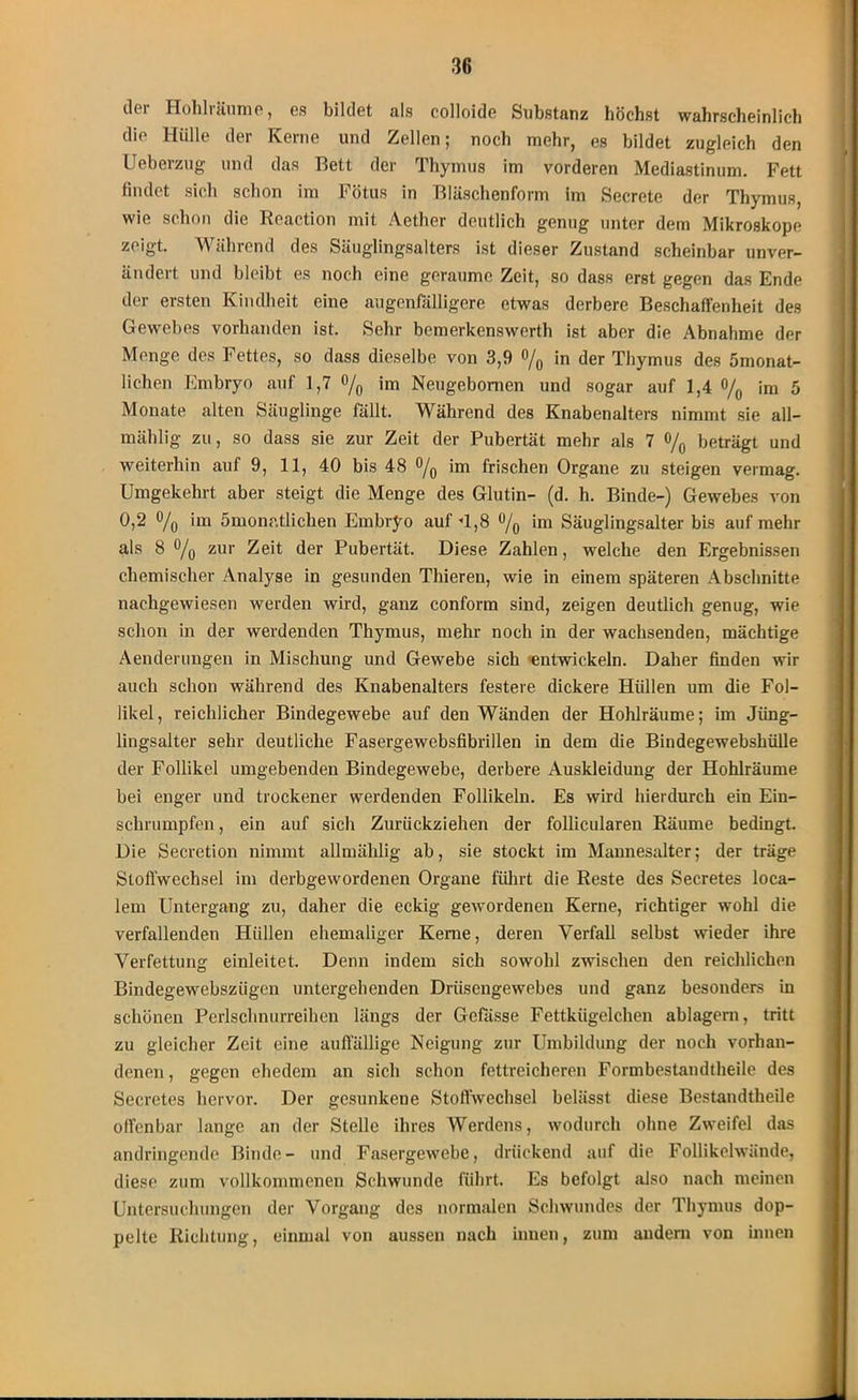 dci Hohliäume, es bildet als eolloide Substanz höchst wahrscheinlich die Hülle der Kerne und Zellen; noch mehr, es bildet zugleich den Ueberzug und das Bett der Thymus im vorderen Mediastinum. Fett findet sich schon im Fötus in Bläschenform im Secrete der Thymus, wie schon die Reaction mit Aether deutlich genug unter dem Mikroskope zeigt. Während des Säuglingsalters ist dieser Zustand scheinbar unver- ändert und bleibt es noch eine geraume Zeit, so dass erst gegen das Ende der ersten Kindheit eine augenfälligere etwas derbere Beschaffenheit des Gewebes vorhanden ist. Sehr bemerkenswerth ist aber die Abnahme der Menge des Fettes, so dass dieselbe von 3,9 °/o in der Thymus des Smonat- lichen Embryo auf 1,7 o/0 im Neugebomen und sogar auf 1,4 % im 5 Monate alten Säuglinge fällt. Während des Knabenalters nimmt sie all- mählig zu, so dass sie zur Zeit der Pubertät mehr als 7 %, beträgt und weiterhin auf 9, 11, 40 bis 48 im frischen Organe zu steigen vermag. Umgekehrt aber steigt die Menge des Glutin- (d. h. Binde-) Gewebes von 0,2 °/0 im ömonatlichen Embryo auf -1,8 ü/0 im Säuglingsalter bis auf mehr als 8 % zur Zeit der Pubertät. Diese Zahlen, welche den Ergebnissen chemischer Analyse in gesunden Thieren, wie in einem späteren Abschnitte nachgewiesen werden wird, ganz conform sind, zeigen deutlich genug, wie schon in der werdenden Thymus, mehr noch in der wachsenden, mächtige Aenderungen in Mischung und Gewebe sich 'entwickeln. Daher finden wir auch schon während des Knabenalters festere dickere Hüllen um die Fol- likel, reichlicher Bindegewebe auf den Wänden der Hohlräume; im Jüng- lingsalter sehr deutliche Fasergewebsfibrillen in dem die Bindegewebshülle der Follikel umgebenden Bindegewebe, derbere Auskleidung der Hohlräume bei enger und trockener werdenden Follikeln. Es wird hierdurch ein Ein- schrumpfen , ein auf sich Zurückziehen der follicularen Räume bedingt. Die Secretion nimmt allmählig ab, sie stockt im Mannesalter; der träge Stoffwechsel im derbgewordenen Organe führt die Reste des Secretes loca- lem Untergang zu, daher die eckig gewordenen Kerne, richtiger wohl die verfallenden Hüllen ehemaliger Kerne, deren Verfall selbst wieder ihre Verfettung einleitet. Denn indem sich sowohl zwischen den reichlichen Bindegewcbszügen untergehenden Drüsengewebes und ganz besonders in schönen Perlschnurreihen längs der Gefässe Fettkügelchen ablagern, tritt zu gleicher Zeit eine auffällige Neigung zur Umbildung der noch vorhan- denen , gegen ehedem an sich schon fettreicheren Formbestandtheile des Secretes hervor. Der gesunkene Stoffwechsel belässt diese Bestandtheile offenbar lange an der Stelle ihres Werdens, wodurch ohne Zweifel das andringende Binde- und Fasergewebe, drückend auf die Follikelwände, diese zum vollkommenen Schwunde führt. Es befolgt also nach meinen Untersuchungen der Vorgang des normalen Schwundes der Thymus dop- pelte Richtung, einmal von aussen nach innen, zum andern von innen