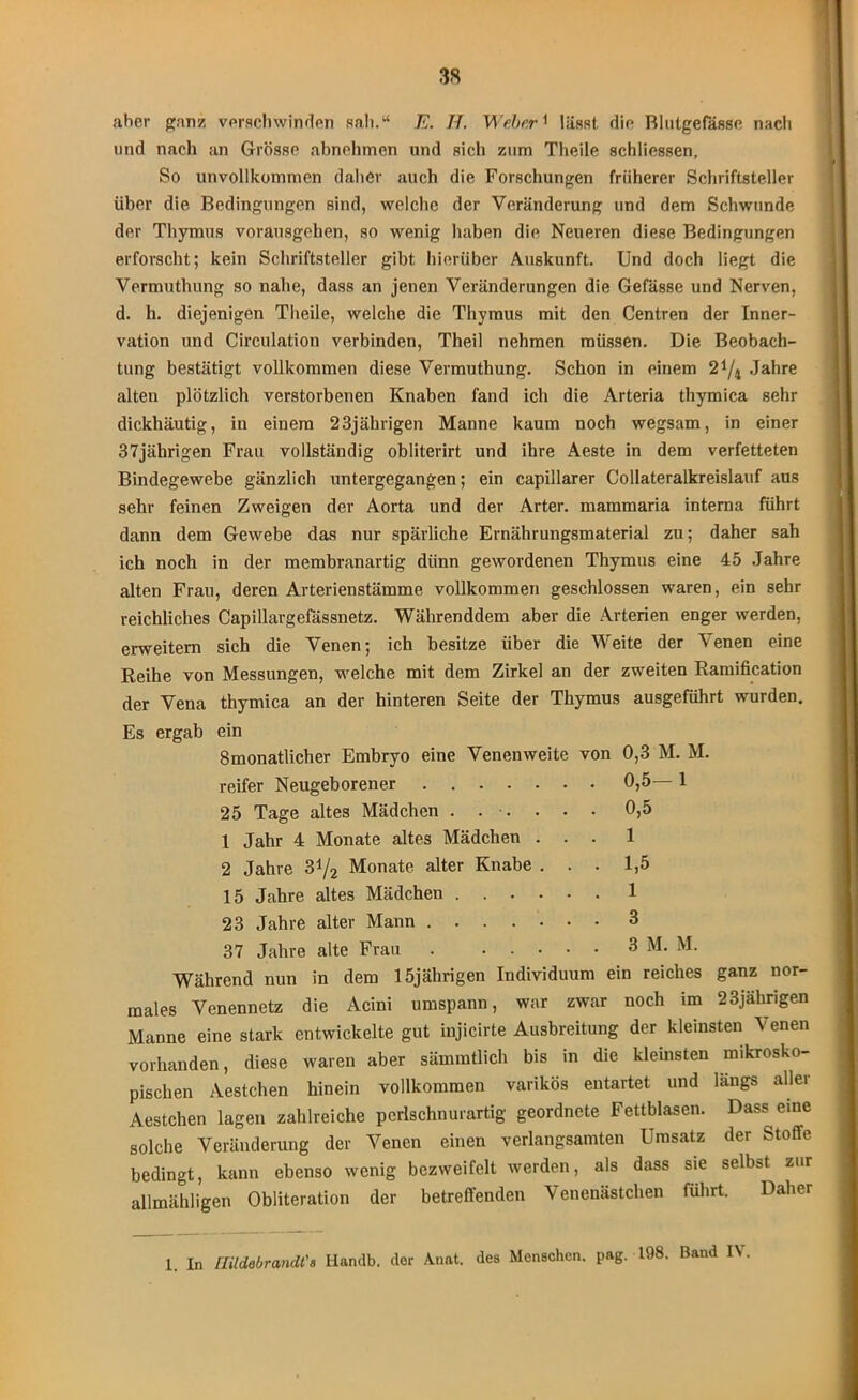 aber ganz verschwinden sah.“ E. II. Weber1 lässt die Blutgefässe nach und nach an Grösse abnehmen und sich zum Tlieile schliessen. So unvollkommen daher auch die Forschungen früherer Schriftsteller über die Bedingungen sind, welche der Veränderung und dem Schwunde der Thymus vorausgehen, so wenig haben die Neueren diese Bedingungen erforscht; kein Schriftsteller gibt hierüber Auskunft. Und doch liegt die Vermufhung so nahe, dass an jenen Veränderungen die Gefässe und Nerven, d. h. diejenigen Tlieile, welche die Thymus mit den Centren der Inner- vation und Circulation verbinden, Theil nehmen müssen. Die Beobach- tung bestätigt vollkommen diese Vermuthung. Schon in einem 2*/4 Jahre alten plötzlich verstorbenen Knaben fand ich die Arteria thymica sehr dickhäutig, in einem 23jährigen Manne kaum noch wegsam, in einer 37jährigen Frau vollständig obliterirt und ihre Aeste in dem verfetteten Bindegewebe gänzlich untergegangen; ein capillarer Collateralkreislauf aus sehr feinen Zweigen der Aorta und der Arter. mammaria interna führt dann dem Gewebe das nur spärliche Ernährungsmaterial zu; daher sah ich noch in der membranartig dünn gewordenen Thymus eine 45 Jahre alten Frau, deren Arterienstämme vollkommen geschlossen waren, ein sehr reichliches Capillargefässnetz. Währenddem aber die Arterien enger werden, erweitern sich die Venen; ich besitze über die Weite der Venen eine Reihe von Messungen, welche mit dem Zirkel an der zweiten Ramification der Vena thymica an der hinteren Seite der Thymus ausgeführt wurden. Es ergab ein 8monatlicher Embryo eine Venenweite von 0,3 M. M. reifer Neugeborener 25 Tage altes Mädchen . . •. 1 Jahr 4 Monate altes Mädchen . . . 2 Jahre S‘l/2 Monate alter Knabe . . . 15 Jahre altes Mädchen 23 Jahre alter Mann 37 Jahre alte Frau Während nun in dem 15jährigen Individuum ein reiches ganz nor- males Venennetz die Acini umspann, war zwar noch im 23jährigen Manne eine stark entwickelte gut injicirte Ausbreitung der kleinsten Venen vorhanden, diese waren aber sämmtlich bis in die kleinsten mikrosko- pischen Aestchen hinein vollkommen varikös entartet und längs aller Aestchen lagen zahlreiche perlschnurartig geordnete Fettblasen. Dass eine solche Veränderung der Venen einen verlangsamten Umsatz der Stoffe bedingt, kann ebenso wenig bezweifelt werden, als dass sie selbst zur allmähligen Obliteration der betreffenden Venenästchen führt. Daher 0,5—1 0,5 1 1,5 1 3 3 M. M. 1. In midebrandt'a Handb. der Anat. des Menschen, pag. 198. Band IV