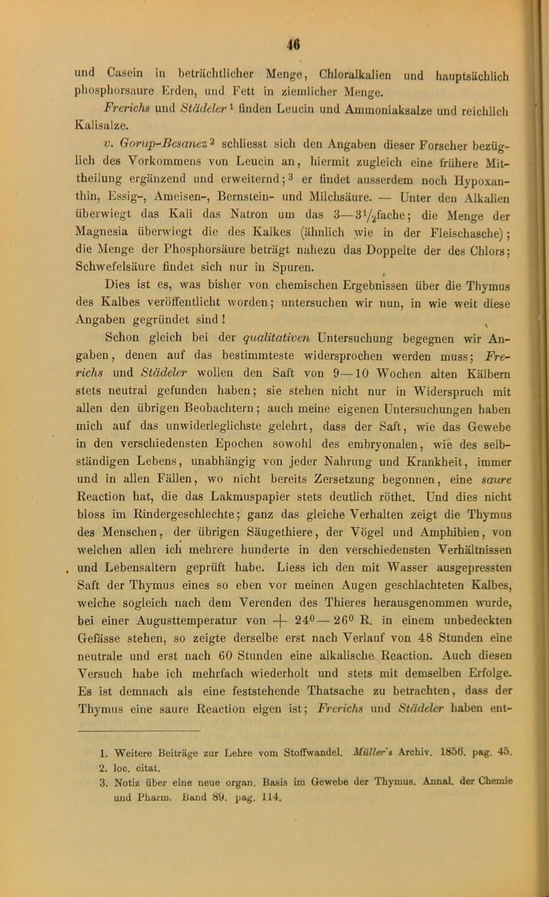 und Casein in beträchtlicher Menge, Chloralkalien und hauptsächlich phosphorsaure Erden, und Fett in ziemlicher Menge. Frerichs und Städeler1 finden Leucin und Ainuioniaksalze und reichlich Kalisalze. v. Gorup-Bcsanez2 schliesst sich den Angaben dieser Forscher bezüg- lich des Vorkommens von Leucin an, hiermit zugleich eine frühere Mit- theilung ergänzend und erweiternd;1 2 3 er findet ausserdem noch Hypoxan- thin, Essig-, Ameisen-, Bernstein- und Milchsäure. — Unter den Alkalien überwiegt das Kali das Natron um das 3—3y2fache; die Menge der Magnesia überwiegt die des Kalkes (ähnlich wie in der Fleischasche); die Menge der Phosphorsäure beträgt nahezu das Doppelte der des Chlors; Schwefelsäure findet sich nur in Spuren. Dies ist es, was bisher von chemischen Ergebnissen über die Thymus des Kalbes veröffentlicht worden; untersuchen wir nun, in wie weit diese Angaben gegründet sind ! v Schon gleich bei der qualitativen Untersuchung begegnen wir An- gaben , denen auf das bestimmteste widersprochen werden muss; Fre- richs und Städeler wollen den Saft von 9—10 Wochen alten Kälbern stets neutral gefunden haben; sie stehen nicht nur in Widerspruch mit allen den übrigen Beobachtern; auch meine eigenen Untersuchungen haben mich auf das unwiderleglicliste gelehrt, dass der Saft, wie das Gewebe in den verschiedensten Epochen sowohl des embryonalen, wie des selb- ständigen Lebens, unabhängig von jeder Nahrung und Krankheit, immer und in allen Fällen, wo nicht bereits Zersetzung begonnen, eine saure Reaction hat, die das Lakmuspapier stets deutlich röthet. Und dies nicht bloss im Rindergeschlechte; ganz das gleiche Verhalten zeigt die Thymus des Menschen, der übrigen Säugetliiere, der Vögel und Amphibien, von welchen allen ich mehrere hunderte in den verschiedensten Verhältnissen , und Lebensaltern geprüft habe. Liess ich den mit Wasser ausgepressten Saft der Thymus eines so eben vor meinen Augen geschlachteten Kalbes, welche sogleich nach dem Verenden des Thieres herausgenommen wurde, bei einer Augusttemperatur von -f- 24°—26° R. in einem unbedeckten Gelasse stehen, so zeigte derselbe erst nach Verlauf von 48 Stunden eine neutrale und erst nach 60 Stunden eine alkalische Reaction. Auch diesen Versuch habe ich mehrfach wiederholt und stets mit demselben Erfolge. Es ist demnach als eine feststehende Thatsache zu betrachten, dass der Thymus eine saure Reaction eigen ist; Frerichs und Städeler haben ent- 1. Weitere Beiträge zur Lehre vom Stoffwandel. Müller s Archiv. 1856. pag. 45. 2. loc. citat. 3. Notiz über eine neue organ. Basis im Gewebe der Thymus. Annal. der Chemie und Pharm. Band 89. pag. 114.