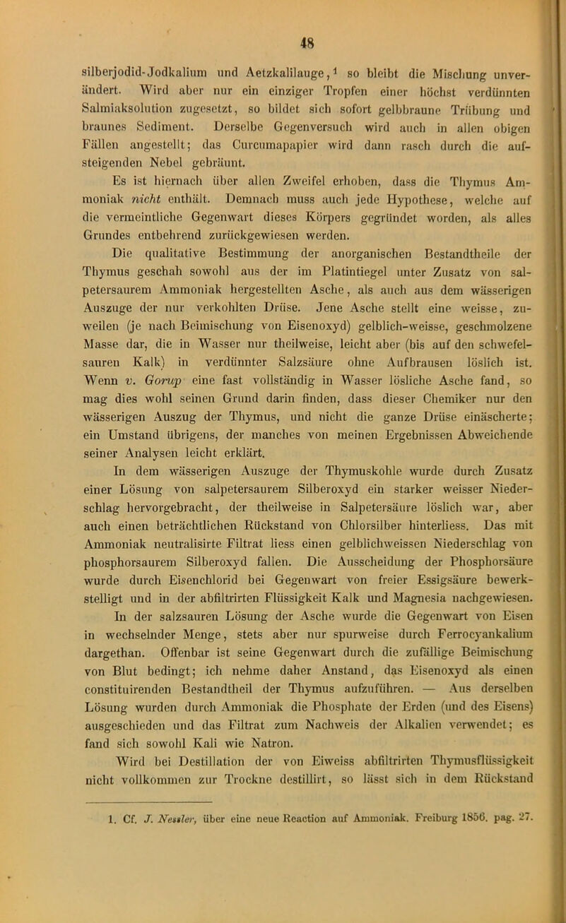 silberjodid-Jodkalium und Aetzkalilauge,1 so bleibt die Mischung unver- ändert. Wird aber nur ein einziger Tropfen einer höchst verdünnten Salmiaksolution zugesetzt, so bildet sich sofort gelbbraune Trübung und braunes Sediment. Derselbe Gegenversuch wird auch in allen obigen Fällen angestellt; das Curcumapapier wird dann rasch durch die auf- steigenden Nebel gebräunt. Es ist hiernach über allen Zweifel erhoben, dass die Thymus Am- moniak nicht enthält. Demnach muss auch jede Hypothese, welche auf die vermeintliche Gegenwart dieses Körpers gegründet worden, als alles Grundes entbehrend zurückgewiesen werden. Die qualitative Bestimmung der anorganischen Bestandtheile der Thymus geschah sowohl aus der im Platintiegel unter Zusatz von sal- petersaurem Ammoniak hergestellten Asche, als auch aus dem wässerigen Auszuge der nur verkohlten Drüse. Jene Asche stellt eine weisse, zu- weilen (je nach Beimischung von Eisenoxyd) gelblich-weisse, geschmolzene Masse dar, die in Wasser nur theilweise, leicht aber (bis auf den schwefel- sauren Kalk) in verdünnter Salzsäure ohne Aufbrausen löslich ist. Wenn v. Gorup eine fast vollständig in Wasser lösliche Asche fand, so mag dies wohl seinen Grund darin finden, dass dieser Chemiker nur den wässerigen Auszug der Thymus, und nicht die ganze Drüse einäscherte; ein Umstand übrigens, der manches von meinen Ergebnissen Abweichende seiner Analysen leicht erklärt. In dem wässerigen Auszuge der Thyrauskohle wurde durch Zusatz einer Lösung von salpetersaurem Silberoxyd ein starker weisser Nieder- schlag hervorgebracht, der theilweise in Salpetersäure löslich war, aber auch einen beträchtlichen Rückstand von Chlorsilber hinterliess. Das mit Ammoniak neutralisirte Filtrat liess einen gelbliclnveissen Niederschlag von phosphorsaurem Silberoxyd fallen. Die Ausscheidung der Phosphorsäure wurde durch Eisenchlorid bei Gegenwart von freier Essigsäure bewerk- stelligt und in der abfiltrirten Flüssigkeit Kalk und Magnesia nachgewiesen. In der salzsauren Lösung der Asche wurde die Gegenwart von Eisen in wechselnder Menge, stets aber nur spurweise durch Ferrocyankalium dargethan. Offenbar ist seine Gegenwart durch die zufällige Beimischung von Blut bedingt; ich nehme daher Anstand, das Eisenoxyd als einen constituirenden Bestandtheil der Thymus aufzuführen. — Aus derselben Lösung wurden durch Ammoniak die Phosphate der Erden (und des Eisens) ausgeschieden und das Filtrat zum Nachweis der Alkalien verwendet; es fand sich sowohl Kali wie Natron. Wird bei Destillation der von Eiweiss abfiltrirten Thymusflüssigkeit nicht vollkommen zur Trockne destillirt, so lässt sich in dem Rückstand 1. Cf. J. Nestler, über eine neue Reaction auf Ammoniak. Freiburg 1856. pag. 27.