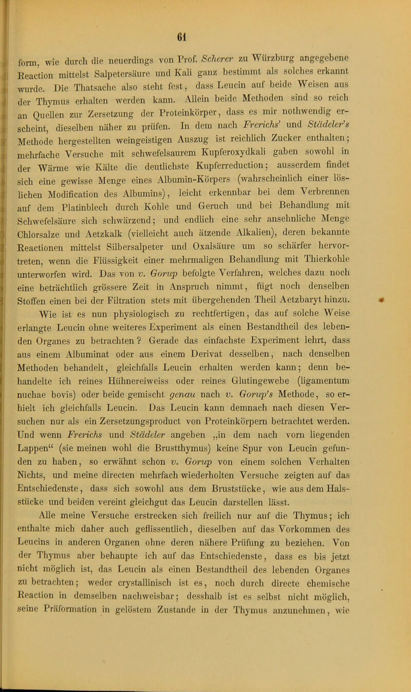 form, wie durch die neuerdings von Prof. Scherer zu Würzburg angegebene Reaction mittelst Salpetersäure und Kali ganz bestimmt als solches erkannt wurde. Die Thatsache also steht fest, dass Leucin auf beide Weisen aus der Thymus erhalten werden kann. Allein beide Methoden sind so reich an Quellen zur Zersetzung der Proteinkörper, dass cs mir nothwendig er- scheint, dieselben näher zu prüfen, ln dem nach Frerichs’ und Städeler’s Methode hergestellten weingeistigen Auszug ist reichlich Zucker enthalten; mehrfache Versuche mit schwefelsaurem Kupferoxydkali gaben sowohl in der Wärme wie Kälte die deutlichste Kupferreduction; ausserdem findet sich eine gewisse Menge eines Albumin-Körpers (wahrscheinlich einer lös- lichen Modification des Albumins), leicht erkennbar bei dem Verbrennen auf dem Platinblech durch Kohle und Geruch und bei Behandlung mit Schwefelsäure sich schwärzend; und endlich eine sehr ansehnliche Menge Chlorsalze und Aetzkalk (vielleicht auch ätzende Alkalien), deren bekannte Reactionen mittelst Silbersalpeter und Oxalsäure um so schärfer hervor- treten, wenn die Flüssigkeit einer mehrmaligen Behandlung mit Thierkohle unterworfen wird. Das von v. Gorup befolgte Verfahren, welches dazu noch eine beträchtlich grössere Zeit in Anspruch nimmt, fügt noch denselben Stoffen einen bei der Filtration stets mit übergehenden Theil Aetzbaryt hinzu. m AVie ist es nun physiologisch zu rechtfertigen, das auf solche Weise erlangte Leucin ohne weiteres Experiment als einen Bestandtheil des leben- den Organes zu betrachten ? Gerade das einfachste Experiment lehrt, dass aus einem Albuminat oder aus einem Derivat desselben, nach denselben Methoden behandelt, gleichfalls Leucin erhalten werden kann; denn be- handelte ich reines Hühnereiweiss oder reines Glutingewebe (ligamentum nuchae bovis) oder beide gemischt genau nach v. Gorup’s Methode, so er- hielt ich gleichfalls Leucin. Das Leucin kann demnach nach diesen Ver- suchen nur als ein Zersetzungsproduct von Proteinkörpern betrachtet werden. Und wenn Frerichs und Städeler angeben „in dem nach vorn liegenden Lappen“ (sie meinen wohl die Brustthymus) keine Spur von Leucin gefun- den zu haben, so erwähnt schon v. Gorup von einem solchen Verhalten Nichts, und meine directen mehrfach wiederholten Versuche zeigten auf das Entschiedenste, dass sich sowohl aus dem Bruststücke, wie aus dem Hals- stücke und beiden vereint gleichgut das Leucin darstellen lässt. Alle meine Versuche erstrecken sich freilich nur auf die Thymus; ich enthalte mich daher auch geflissentlich, dieselben auf das Vorkommen des Leucins in anderen Organen ohne deren nähere Prüfung zu beziehen. Von der Thymus aber behaupte ich auf das Entschiedenste, dass es bis jetzt nicht möglich ist, das Leucin als einen Bestandtheil des lebenden Organes zu betrachten; weder crystallinisch ist es, noch durch directe chemische Reaction in demselben nachweisbar; desshalb ist es selbst nicht möglich, seine Präformation in gelöstem Zustande in der Thymus anzunehmen, wie