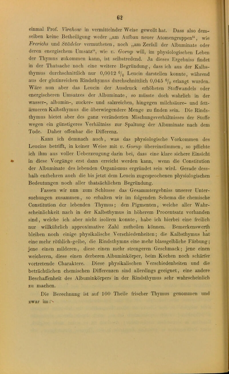 einmal Prof. Virchow in vermittelnder Weise gewollt hat. Dass also dem- selben keine Betheiligung weder „am Aufbau neuer Atomengruppen“, wie Frerichs und Städclcr vermutheten, noch „am Zerfall der Albuminate oder deren energischem Umsatz“, wie v. Gorup will, im physiologischen Leben der Thymus zukommen kann, ist selbstredend. Ja dieses Ergebniss findet in der Thatsache noch eine weitere Begründung, dass ich aus der Kalbs- thymus durchschnittlich nur 0,0012 % Leucin darstellen konnte, während aus der glutinreichen Rindsthymus durchschnittlich 0,045 % erlangt wurden. Wäre nun aber das Leucin der Ausdruck erhüheten Stoffwandels oder energischeren Umsatzes der Albuminate, so müsste doch wahrlich in der wasser-, albumin-, zucker- und salzreichen, hingegen milchsäure- und fett- armeren Kalbsthymus die überwiegendere Menge zu finden sein. Die Rinds- thymus bietet aber des ganz veränderten Mischungsverhältnisses der Stoffe wegen ein günstigeres Verhältniss zur Spaltung der Albuminate nach dem Tode. Daher offenbar die Differenz. Kann ich demnach auch, was das physiologische Vorkommen des Leucins betrifft, in keiner Weise mit v. Gorup übereinstimmen, so pflichte ich ihm aus voller Ueberzeugung darin bei, dass eine klare sichere Einsicht in diese Vorgänge erst dann erreicht werden kann, wenn die Constitution der Albuminate des lebenden Organismus ergründet sein wird. Gerade dess- halb entbehren auch die bis jetzt dem Leucin zugesprochenen physiologischen Bedeutungen noch aller thatsächlichen Begründung. Fassen wir nun zum Schlüsse das Gesammtergebniss unserer Unter- suchungen zusammen, so erhalten wir im folgenden Schema die chemische Constitution der lebenden Thymus; den Pigmenten, welche aller Wahr- scheinlichkeit nach in der Kalbsthymus in höherem Procentsatz vorhanden sind, welche ich aber nicht isoliren konnte, habe ich hierbei eine freilich nur willkührlich approximative Zald zutheilen können. Bemerkenswerth bleiben noch einige physikalische Verschiedenheiten; die Kalbsthymus hat eine mehr röthlich-gelbe, die Rindsthymus eine mehr blassgelbliche Färbung; jene einen milderen, diese einen mehr strengeren Geschmack; jene einen weicheren, diese einen derberen Albuminkörper, beim Kochen noch schärfer vortretende Charaktere. Diese physikalischen Verschiedenheiten und die beträchtlichen chemischen Differenzen sind allerdings geeignet, eine andere Beschaffenheit des Albuminkörpers in der Rindsthymus sehr wahrscheinlich zu machen. Die Berechnung ist auf 100 Theile frischer Thymus genommen und zwar im:''*