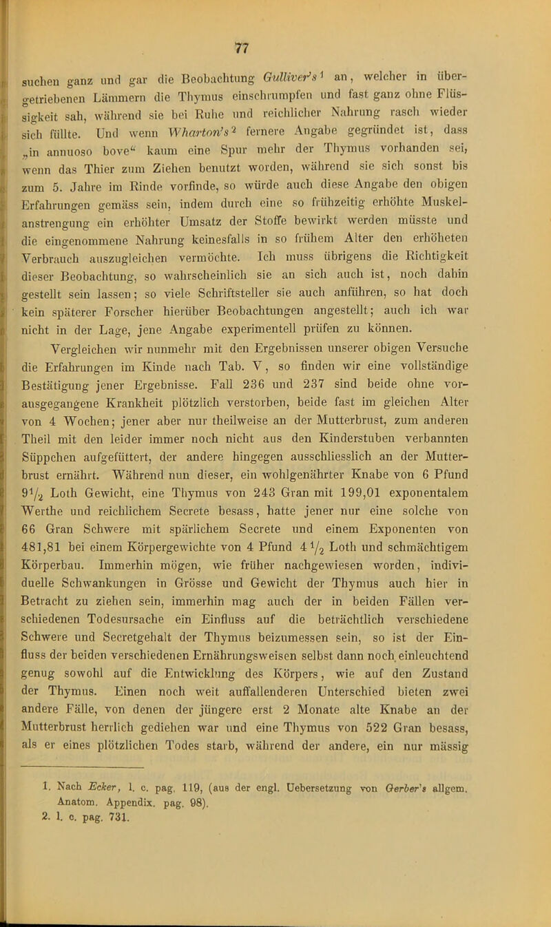 suchen ganz und gar die Beobachtung Gulliver*s ^ an, welcher in über— getriebenen Lämmern die Thymus einschrumpfen und fast ganz ohne Flüs- sigkeit sah, während sie bei Ruhe und reichlicher Nahrung rasch wieder sich füllte. Und wenn Wharton’s1 2 fernere Angabe gegründet ist, dass „in annuoso bove“ kaum eine Spur mehr der Thymus vorhanden sei, wenn das Thier zum Ziehen benutzt worden, während sie sich sonst bis zum 5. Jahre im Rinde vorfinde, so würde auch diese Angabe den obigen Erfahrungen gemäss sein, indem durch eine so frühzeitig erhöhte Muskel- anstrengung ein erhöhter Umsatz der Stoffe bewirkt werden müsste und die eingenommene Nahrung keinesfalls in so frühem Alter den erhöheten Verbrauch auszugleichen vermöchte. Ich muss übrigens die Richtigkeit dieser Beobachtung, so wahrscheinlich sie an sich auch ist, noch dahin gestellt sein lassen; so viele Schriftsteller sie auch anführen, so hat doch kein späterer Forscher hierüber Beobachtungen angestellt; auch ich war nicht in der Lage, jene Angabe experimentell prüfen zu können. Vergleichen wir nunmehr mit den Ergebnissen unserer obigen Versuche die Erfahrungen im Kinde nach Tab. V, so finden wir eine vollständige Bestätigung jener Ergebnisse. Fall 236 und 237 sind beide ohne vor- ausgegangene Krankheit plötzlich verstorben, beide fast im gleichen Alter von 4 Wochen; jener aber nur theilweise an der Mutterbrust, zum anderen Theil mit den leider immer noch nicht aus den Kinderstuben verbannten Süppchen aufgefiittert, der andere hingegen ausschliesslich an der Mutter- brust ernährt. Während nun dieser, ein wohlgenährter Knabe von 6 Pfund 91/2 Loth Gewicht, eine Thymus von 243 Gran mit 199,01 exponentalem Werthe und reichlichem Secrete besass, hatte jener nur eine solche von 66 Gran Schwere mit spärlichem Secrete und einem Exponenten von 481,81 bei einem Körpergewichte von 4 Pfund 4 y2 Loth und schmächtigem Körperbau. Immerhin mögen, wie früher nachgewiesen worden, indivi- duelle Schwankungen in Grösse und Gewicht der Thymus auch hier in Betracht zu ziehen sein, immerhin mag auch der in beiden Fällen ver- schiedenen Todesursache ein Einfluss auf die beträchtlich verschiedene Schwere und Secretgehalt der Thymus beizumessen sein, so ist der Ein- fluss der beiden verschiedenen Ernährungsweisen selbst dann noch einleuchtend genug sowohl auf die Entwicklung des Körpers, wie auf den Zustand der Thymus. Einen noch weit auffallenderen Unterschied bieten zwei andere Fälle, von denen der jüngere erst 2 Monate alte Knabe an der Mutterbrust herrlich gediehen war und eine Thymus von 522 Gran besass, als er eines plötzlichen Todes starb, während der andere, ein nur mässig 1. Nach Ecker, 1. c. pag, 119, (aus der engl. Uebersetzung von Qerber's allgem. Anatom. Appendix, pag. 98). 2. 1. c. pag. 731.
