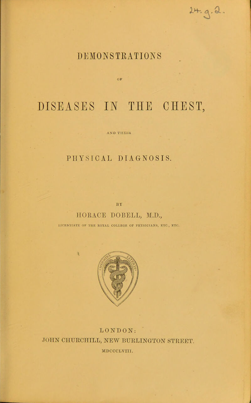 i-H-. Ql , DEMONSTRATIONS DISEASES IN TIIE CHEST, AND THEIR PHYSICAL DIAGNOSIS. HORACE DOBELL, M.D., LICENTIATE 01’ THE ROYAL COLLEGE OP PHYSICIANS, ETC., ETC. I LONDON: JOHN CHURCHILL, NEW BURLINGTON STREET. MDCOCLVIII.