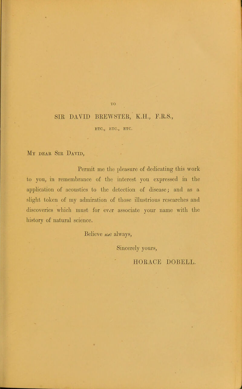 TO SIR DAVID BREWSTER/ K.II, E.R.S., ETC., ETC., ETC. My dear Sir David, Permit me the pleasure of dedicating this work to you, in remembrance of the interest you expressed in the application of acoustics to the detection of disease; and as a slight token of my admiration of those illustrious researches and discoveries whim must for ever associate your name with the history of natural science. Believe me always, Sincerely yours, HORACE DOBELL.