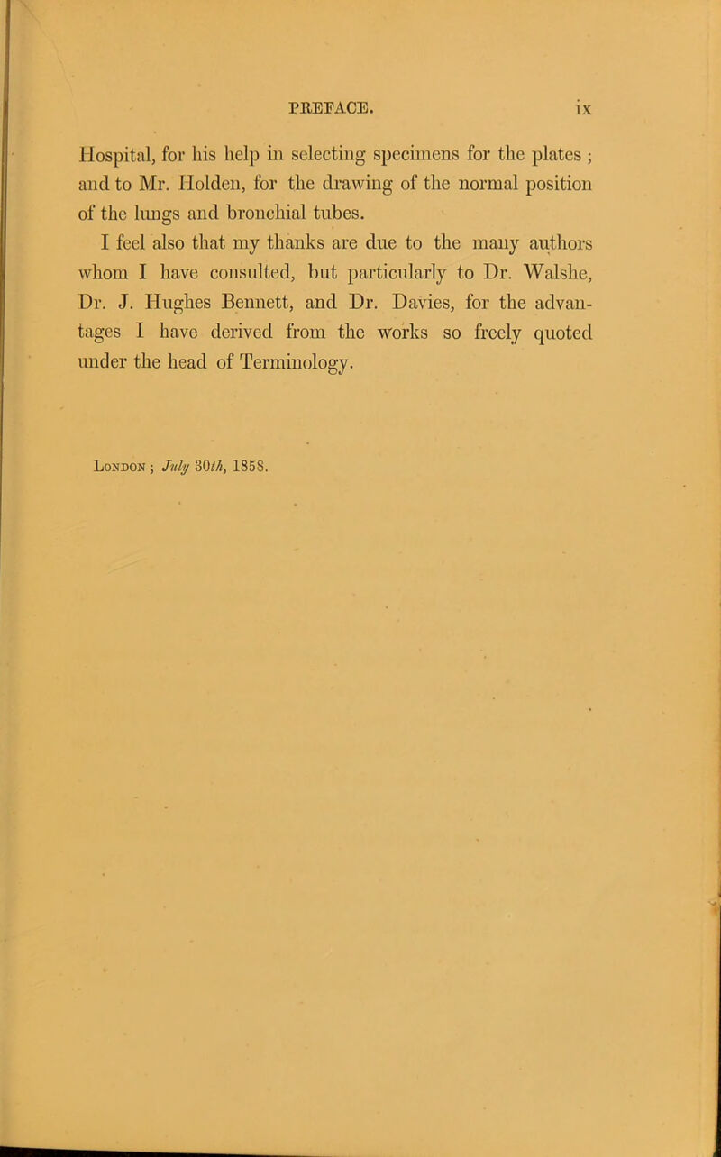 Hospital, for his help in selecting specimens for the plates ; and to Mr. Holden, for the drawing of the normal position of the lungs and bronchial tubes. I feel also that my thanks are due to the many authors whom I have consulted, but particularly to Dr. Walslie, Dr. J. Hughes Bennett, and Dr. Davies, for the advan- tages I have derived from the works so freely quoted under the head of Terminology. London ; July 3Oth, 185S.