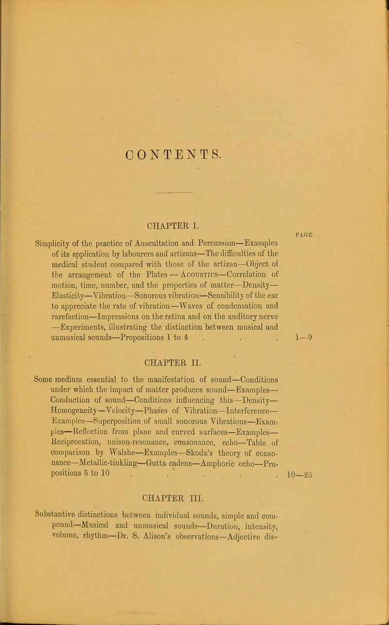 CONTENTS. CHAPTER I. PAGE Simplicity of the practice of Auscultation and Percussion—Examples of its application by labourers and artizaus—The difficulties of the medical student compared with those of the artizan—Object of the arrangement of the Plates — Acoustics—Correlation of motion, time, number, and the properties of matter—Density— Elasticity—Vibration—Sonorous vibration—Sensibility of the ear to appreciate the rate of vibration—Waves of condensation and rarefaction—Impressions on the retina and on the auditory nerve —Experiments, illustrating the distinction between musical and unmusical sounds—Propositions 1 to 4 . . 1-—9 CHAPTER II. Some medium essential to the manifestation of sound—Conditions under which the impact of matter produces sound—Examples— Conduction of sound—Conditions influencing this—Density— Homogeneity—Velocity—Phases of Vibration—Interference— Examples—Superposition of small sonorous Vibrations—Exam- ples—Reflection from plane and curved surfaces—Examples— Reciprocation, unison-resonance, consonance, echo—Table of comparison by Walshe—Examples—Skoda’s theory of conso- nance—Metallic-tinkling—Gutta cadens—Amphoric echo—Pro- positions 5 to 10 . . , , io 25 CHAPTER III. Substantive distinctions between individual sounds, simple and com- pound—Musical and unmusical sounds—Duration, intensity, volume, rhythm—Dr. S. Alison’s observations—Adjective dis-