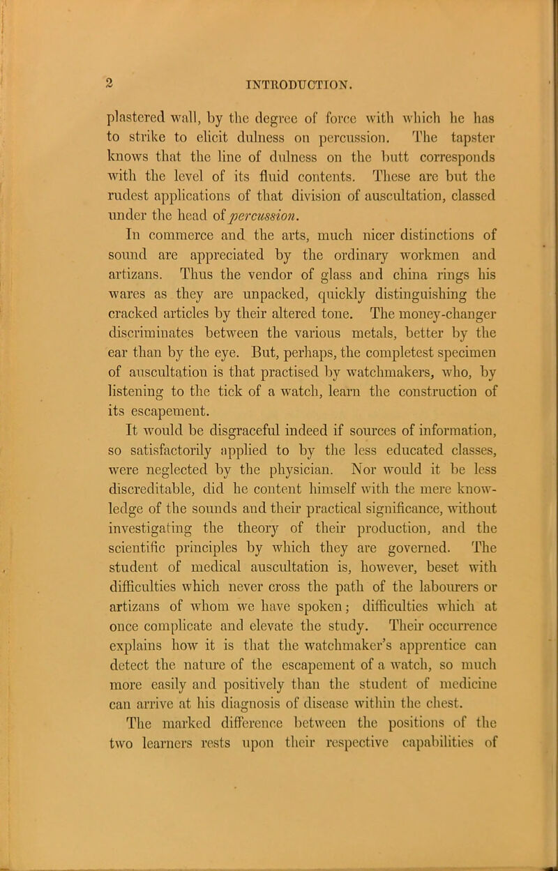 plastered wall, by the degree of force with which he has to strike to elicit dulness on percussion. The tapster knows that the line of dulness on the butt corresponds with the level of its fluid contents. These are but the rudest applications of that division of auscultation, classed under the head of percussion. In commerce and the arts, much nicer distinctions of sound are appreciated by the ordinary workmen and artizans. Thus the vendor of glass and china rings his wares as they are unpacked, quickly distinguishing the cracked articles by their altered tone. The money-changer discriminates between the various metals, better by the ear than by the eye. But, perhaps, the completest specimen of auscultation is that practised by watchmakers, who, by listening to the tick of a watch, learn the construction of its escapement. It would be disgraceful indeed if sources of information, so satisfactorily applied to by the less educated classes, were neglected by the physician. Nor would it be less discreditable, did he content himself with the mere know- ledge of the sounds and their practical significance, without investigating the theory of their production, and the scientific principles by which they are governed. The student of medical auscultation is, however, beset with difficulties which never cross the path of the labourers or artizans of whom we have spoken; difficulties which at once complicate and elevate the study. Their occurrence explains how it is that the watchmaker’s apprentice can detect the nature of the escapement of a watch, so much more easily and positively than the student of medicine can arrive at his diagnosis of disease within the chest. The marked difference between the positions of the two learners rests upon their respective capabilities of