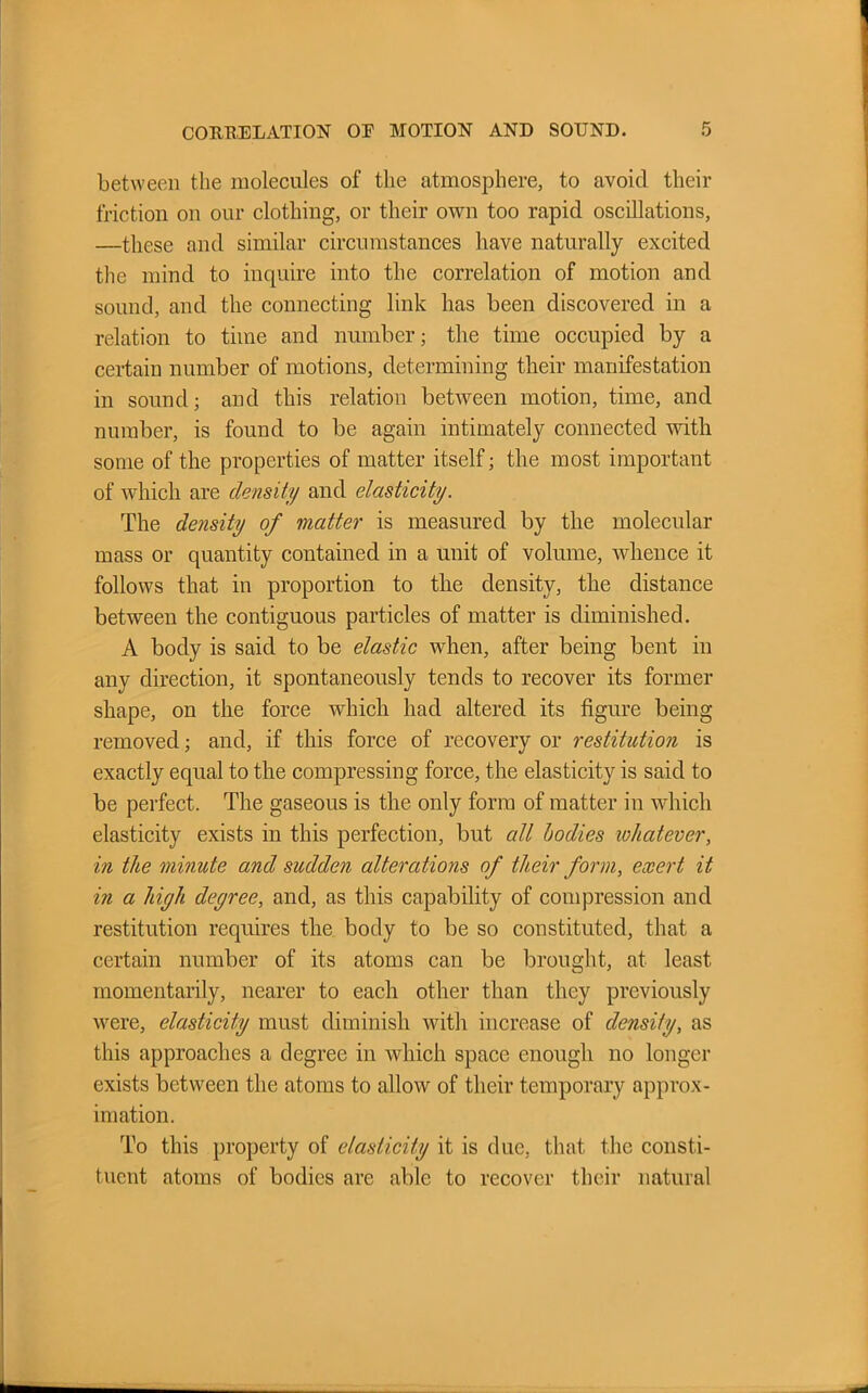 between the molecules of the atmosphere, to avoid their friction on our clothing, or their own too rapid oscillations, —these and similar circumstances have naturally excited the mind to inquire into the correlation of motion and sound, and the connecting link has been discovered in a relation to time and number; the time occupied by a certain number of motions, determining their manifestation in sound; and this relation between motion, time, and number, is found to be again intimately connected with some of the properties of matter itself; the most important of which are density and elasticity. The density of matter is measured by the molecular mass or quantity contained in a unit of volume, whence it follows that in proportion to the density, the distance between the contiguous particles of matter is diminished. A body is said to be elastic when, after being bent in any direction, it spontaneously tends to recover its former shape, on the force which had altered its figure being removed; and, if this force of recovery or restitution is exactly equal to the compressing force, the elasticity is said to be perfect. The gaseous is the only form of matter in which elasticity exists in this perfection, but all bodies whatever, in the minute and sudden alterations of their form, exert it in a high degree, and, as this capability of compression and restitution requires the body to be so constituted, that a certain number of its atoms can be brought, at least momentarily, nearer to each other than they previously were, elasticity must diminish with increase of density, as this approaches a degree in which space enough no longer exists between the atoms to allow of their temporary approx- imation. To this property of elasticity it is due, that the consti- tuent atoms of bodies are able to recover their natural