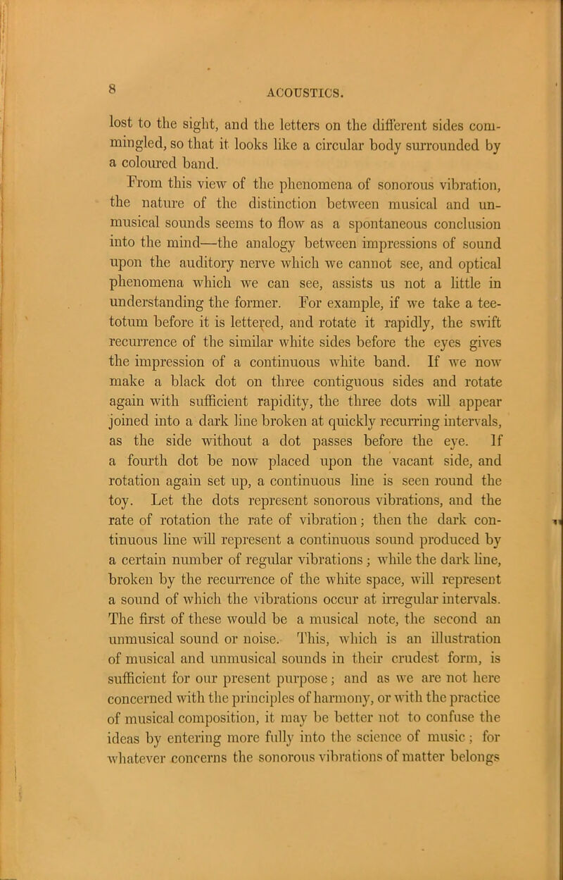 lost to the sight, and the letters on the different sides com- mingled, so that it looks like a circular body surrounded by a coloured band. From this view of the phenomena of sonorous vibration, the nature of the distinction between musical and un- musical sounds seems to flow as a spontaneous conclusion into the mind—the analogy between impressions of sound upon the auditory nerve which we cannot see, and optical phenomena which we can see, assists us not a little in understanding the former. For example, if we take a tee- totum before it is lettered, and rotate it rapidly, the swift recurrence of the similar white sides before the eyes gives the impression of a continuous white band. If we now make a black dot on three contiguous sides and rotate again with sufficient rapidity, the three dots will appear joined into a dark line broken at quickly recurring intervals, as the side without a dot passes before the eye. If a fourth dot be now placed upon the vacant side, and rotation again set up, a continuous line is seen round the toy. Let the dots represent sonorous vibrations, and the rate of rotation the rate of vibration; then the dark con- tinuous line will represent a continuous sound produced by a certain number of regular vibrations ; while the dark line, broken by the recurrence of the white space, will represent a sound of which the vibrations occur at irregular intervals. The first of these would be a musical note, the second an unmusical sound or noise. This, which is an illustration of musical and unmusical sounds in their crudest form, is sufficient for our present purpose; and as we are not here concerned with the principles of harmony, or with the practice of musical composition, it may be better not to confuse the ideas by entering more fully into the science of music; for whatever concerns the sonorous vibrations of matter belongs