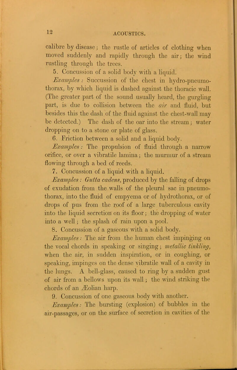 calibre by disease; the rustle of articles of clothing when moved suddenly and rapidly through the air; the wind rustling through the trees. 5. Concussion of a solid body with a liquid. Examples : Succussion of the chest in hydro-pneumo- thorax, by which liquid is dashed against the thoracic wall. (The greater part of the sound usually heard, the gurgling part, is due to collision between the air and fluid, but besides this the dash of the fluid against the chest-wall may be detected.) The dash of the oar into the stream; water dropping on to a stone or plate of glass. 6. Friction between a solid and a liquid body. Examples: The propulsion of fluid through a narrow orifice, or over a vibratile lamina; the murmur of a stream flowing through a bed of reeds. 7. Concussion of a liquid with a liquid. Examples : Gutta caclens, produced by the falling of drops of exudation from the walls of the pleural sac in pneumo- thorax, into the fluid of empyema or of hydrothorax, or of drops of pus from the roof of a large tuberculous cavity into the liquid secretion on its floor; the dropping of water into a well; the splash of rain upon a pool. 8. Concussion of a gaseous with a solid body. Examples •• The air from the human chest impinging on the vocal chords in speaking or singing; metallic tinkling, when the air, in sudden inspiration, or in coughing, or speaking, impinges on the dense vibratile wall of a cavity in the lungs. A bell-glass, caused to ring by a sudden gust of air from a bellows upon its Avail; the Avind striking the chords of an /Eolian harp. 9. Concussion of one gaseous body with another. Examples: The bursting (explosion) of bubbles in the air-passages, or on the surface of secretion in cavities of the