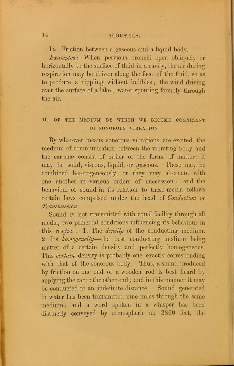 12. Friction between a gaseous and a liquid body. Examples: When pervious bronchi open obliquely or horizontally to the surface of fluid in a cavity, the air during respiration may be driven along the face of the fluid, so as to produce a rippling without bubbles ; the wind driving over the surface of a lake; water spouting forcibly through the air. II. OF THE MEDIUM BY WHICH AVE BECOME COGNIZANT OF SONOROUS VIBRATION By whatever means sonorous vibrations are excited, the medium of communication between the vibrating body and the ear may consist of either of the forms of matter: it may be solid, viscous, liquid, or gaseous. These may be combined heterogeneously, or they may alternate with one another in various orders of succession ; and the behaviour of sound in its relation to these media follows certain laws comprised under the head of Conduction or Transmission. Sound is not transmitted with equal facility through all media, tAvo principal conditions influencing its behaviour in this respect: 1. The density of the conducting medium. 2. Its homogeneity—the best conducting medium being matter of a certain density and perfectly homogeneous. This certain density is probably one exactly corresponding with that of the sonorous body. Thus, a sound produced by friction on one end of a wooden rod is best heard by applying the ear to the other end ; and in this manner it may be conducted to an indefinite distance. Sound generated in water has been transmitted nine miles through the same medium; and a Avord spoken in a whisper has been distinctly conveyed by atmospheric air 2860 feet, the