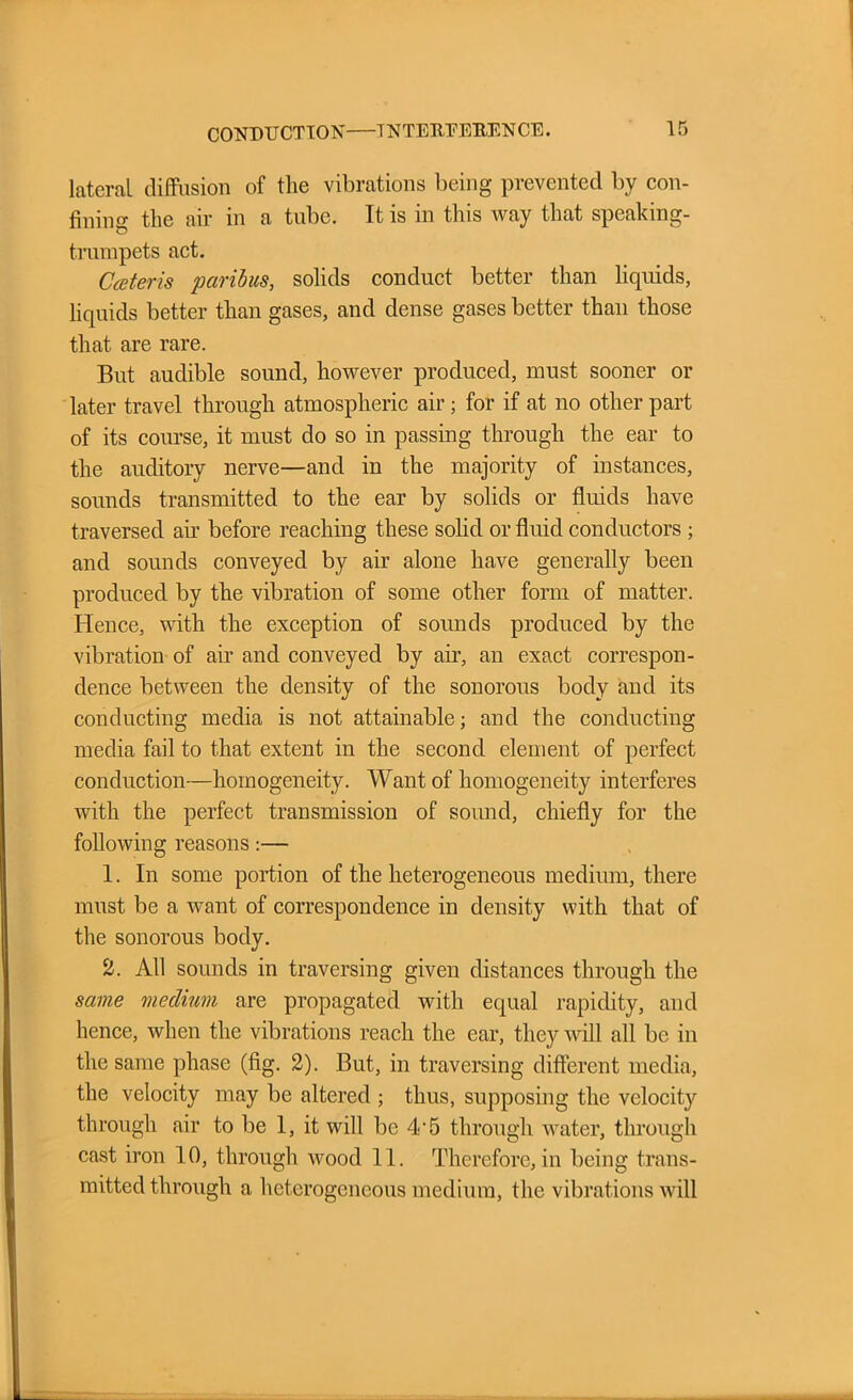lateral diffusion of the vibrations being prevented by con- fining the air in a tube. It is in this way that speaking- trumpets act. Cceteris paribus, solids conduct better than liquids, liquids better than gases, and dense gases better than those that are rare. But audible sound, however produced, must sooner or later travel through atmospheric air; for if at no other part of its course, it must do so in passing through the ear to the auditory nerve—and in the majority of instances, sounds transmitted to the ear by solids or fluids have traversed air before reaching these solid or fluid conductors; and sounds conveyed by air alone have generally been produced by the vibration of some other form of matter. Hence, with the exception of sounds produced by the vibration of air and conveyed by air, an exact correspon- dence between the density of the sonorous body and its conducting media is not attainable; and the conducting media fail to that extent in the second element of perfect conduction—homogeneity. Want of homogeneity interferes with the perfect transmission of sound, chiefly for the following reasons:— 1. In some portion of the heterogeneous medium, there must be a want of correspondence in density with that of the sonorous body. 2. All sounds in traversing given distances through the same medium are propagated with equal rapidity, and hence, when the vibrations reach the ear, they will all be in the same phase (fig. 2). But, in traversing different media, the velocity may be altered ; thus, supposing the velocity through air to be 1, it will be 4*5 through water, through cast iron 10, through wood 11. Therefore, in being trans- mitted through a heterogeneous medium, the vibrations will