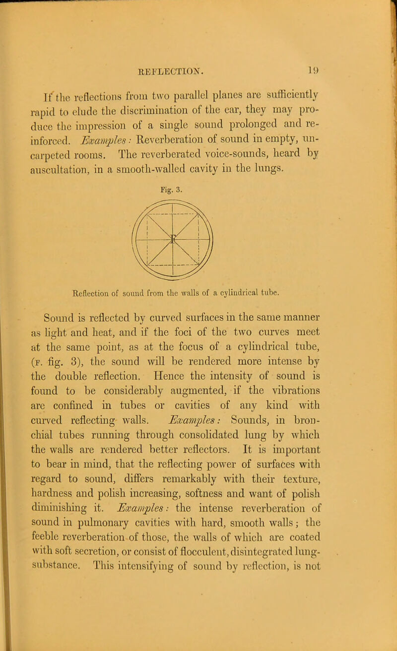 If'the reflections from two parallel planes are sufficiently rapid to elude the discrimination of the ear, they may pro- duce the impression of a single sound prolonged and re- inforced. Examples ■■ Reverberation of sound in empty, un- carpeted rooms. The reverberated voice-sounds, heard by auscultation, in a smooth-walled cavity in the lungs. Sound is reflected by curved surfaces in the same manner as light and heat, and if the foci of the two curves meet at the same point, as at the focus of a cylindrical tube, (f. fig. 3), the sound will be rendered more intense by the double reflection. Hence the intensity of sound is found to be considerably augmented, if the vibrations are confined in tubes or cavities of any kind with curved reflecting walls. Examples: Sounds, in bron- chial tubes running through consolidated lung by which the walls are rendered better reflectors. It is important to bear in mind, that the reflecting power of surfaces with regard to sound, differs remarkably with their texture, hardness and polish increasing, softness and want of polish diminishing it. Examplesthe intense reverberation of sound in pulmonary cavities with hard, smooth walls; the feeble reverberation of those, the walls of which are coated with soft secretion, or consist of flocculent, disintegrated lung- substance. This intensifying of sound by reflection, is not Fig. 3. Reduction of sound from the walls of a cylindrical tube.