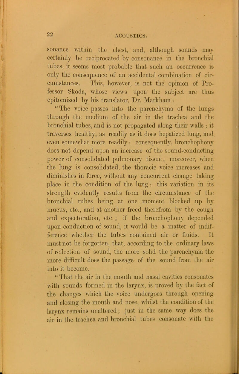 sonance within the chest, and, although sounds may certainly be reciprocated by consonance in the bronchial tubes, it seems most probable that such an occurrence is only the consequence of an accidental combination of cir- cumstances. This, however, is not the opinion of Pro- fessor Skoda, whose views upon the subject are thus epitomized by his translator, Dr. Markham : “The voice passes into the parenchyma of the lungs through the medium of the air in the trachea and the bronchial tubes, and is not propagated along their walls ; it traverses healthy, as readily as it does hepatized lung, and even somewhat more readily : consequently, bronchophony does not depend upon an increase of the sound-conducting power of consolidated pulmonary tissue; moreover, when the lung is consolidated, the thoracic voice increases and diminishes in force, without any concurrent change taking place in the condition of the lung: this variation in its strength evidently results from the circumstance of the bronchial tubes being at one moment blocked up by mucus, etc., and at another freed therefrom by the cough and expectoration, etc.; if the bronchophony depended upon conduction of sound, it would be a matter of indif- ference whether the tubes contained air or fluids. It must not be forgotten, that, according to the ordinary laws of reflection of sound, the more solid the parenchyma the more difficult does the passage of the sound from the air into it become. “ That the air in the mouth and nasal cavities consonates with sounds formed in the larynx, is proved by the fact of the changes which the voice undergoes through opening and closing the mouth and nose, whilst the condition of the larynx remains unaltered; just in the same way does the air in the trachea and bronchial tubes consonate with the