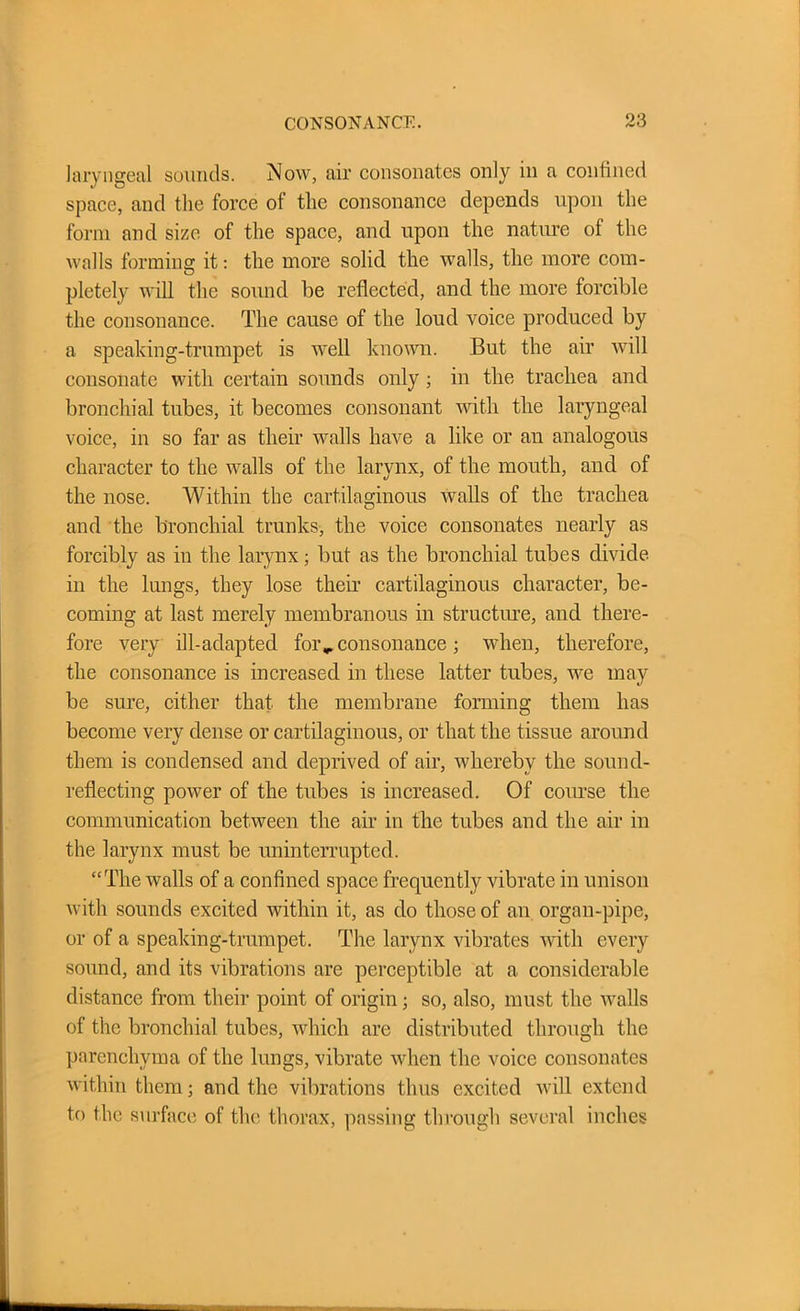 laryngeal sounds. Now, air consonates only in a confined space, and the force ot the consonance depends upon the form and size of the space, and upon the nature of the walls forming it: the more solid the walls, the more com- pletely will the sound be reflected, and the more forcible the consonance. The cause of tlie loud voice produced by a speaking-trumpet is well known. But the air will consonate with certain sounds only ; in the trachea and bronchial tubes, it becomes consonant until the laryngeal voice, in so far as their walls have a like or an analogous character to the walls of the larynx, of the mouth, and of the nose. Within the cartilaginous Avails of the trachea and the bronchial trunks, the voice consonates nearly as forcibly as in the larynx; but as the bronchial tubes divide in the lungs, they lose their cartilaginous character, be- coming at last merely membranous in structure, and there- fore very ill-adapted for ^consonance ; when, therefore, the consonance is increased in these latter tubes, we may be sure, cither that the membrane forming them has become very dense or cartilaginous, or that the tissue around them is condensed and deprived of air, whereby the sound- reflecting poAver of the tubes is increased. Of course the communication between the air in the tubes and the air in the larynx must be uninterrupted. “The Avails of a confined space frequently vibrate in unison with sounds excited within it, as do those of an organ-pipe, or of a speaking-trumpet. The larynx vibrates Avith every sound, and its vibrations are perceptible at a considerable distance from their point of origin; so, also, must the Avails of the bronchial tubes, which are distributed through the parenchyma of the lungs, vibrate when the voice consonates Avith in them; and the vibrations thus excited Avill extend to the surface of the thorax, passing through several inches