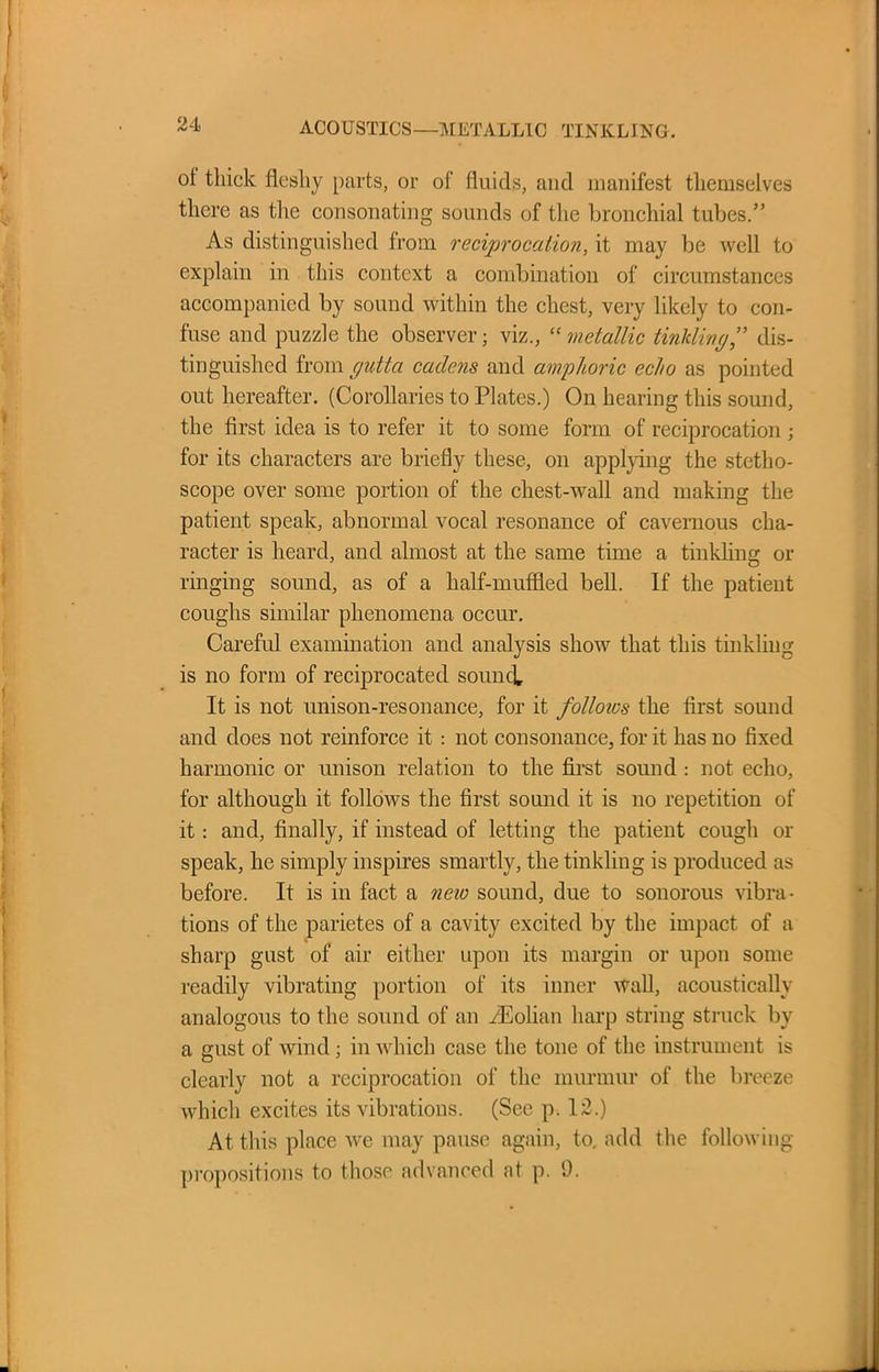 ACOUSTICS—METALLIC TINKLING. ot thick fleshy parts, or of fluids, and manifest themselves there as the consonating sounds of the bronchial tubes.” As distinguished from reciprocation, it may be well to explain in this context a combination of circumstances accompanied by sound within the chest, very likely to con- fuse and puzzle the observer; viz., “ metallic tinkling,” dis- tinguished from gutta cadens and amphoric echo as pointed out hereafter. (Corollaries to Plates.) On hearing this sound, the first idea is to refer it to some form of reciprocation ; for its characters are briefly these, on applying the stetho- scope over some portion of the chest-wall and making the patient speak, abnormal vocal resonance of cavernous cha- racter is heard, and almost at the same time a tinkling or ringing sound, as of a half-muffled bell. If the patient coughs similar phenomena occur. Careful examination and analysis show that this tinkling is no form of reciprocated sonnet It is not unison-resonance, for it follows the first sound and does not reinforce it : not consonance, for it has no fixed harmonic or unison relation to the first sound : not echo, for although it follows the first sound it is no repetition of it: and, finally, if instead of letting the patient cough or speak, he simply inspires smartly, the tinkling is produced as before. It is in fact a new sound, due to sonorous vibra- tions of the parietes of a cavity excited by the impact of a sharp gust of air either upon its margin or upon some readily vibrating portion of its inner wall, acoustically analogous to the sound of an /Eolian harp string struck by a gust of wind; in which case the tone of the instrument is clearly not a reciprocation of the murmur of the breeze which excites its vibrations. (See p. 12.) At this place we may pause again, to. add the following propositions to those advanced at p. 9.