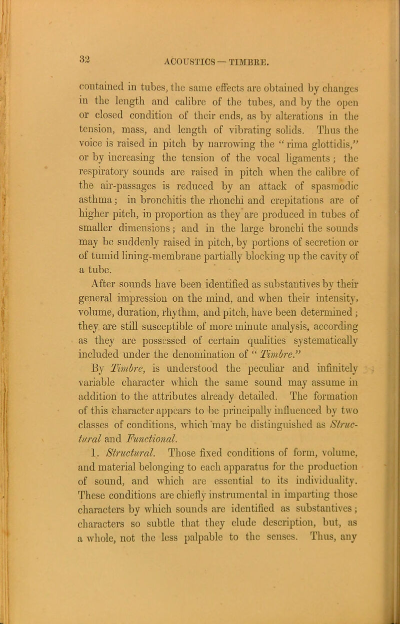 ACOUSTICS — TIMBRE. contained in tubes, the same effects are obtained by changes in the length and calibre of the tubes, and by the open or closed condition of their ends, as by alterations in the tension, mass, and length of vibrating solids. Thus the voice is raised in pitch by narrowing the “ rima glottidis,” or by increasing the tension of the vocal ligaments; the respiratory sounds are raised in pitch when the calibre of the air-passages is reduced by an attack of spasmodic asthma; in bronchitis the rhonchi and crepitations are of higher pitch, in proportion as they are produced in tubes of smaller dimensions; and in the large bronchi the sounds may be suddenly raised in pitch, by portions of secretion or of tumid lining-membrane partially blocking up the cavity of a tube. After sounds have been identified as substantives by their general impression on the mind, and when their intensity, volume, duration, rhythm, and pitch, have been determined ; they are still susceptible of more minute analysis, according as they are possessed of certain cpialities systematically included under the denomination of “ Timbre By Timbre, is understood the peculiar and infinitely variable character which the same sound may assume in addition to the attributes already detailed. The formation of this character appears to be principally influenced by two classes of conditions, which may be distinguished as Struc- tural and Functional. 1. Structural. Those fixed conditions of form, volume, and material belonging to each apparatus for the production of sound, and which are essential to its individuality. These conditions are chiefly instrumental in imparting those characters by which sounds are identified as substantives; characters so subtle that they elude description, but, as a whole, not the less palpable to the senses. Thus, any