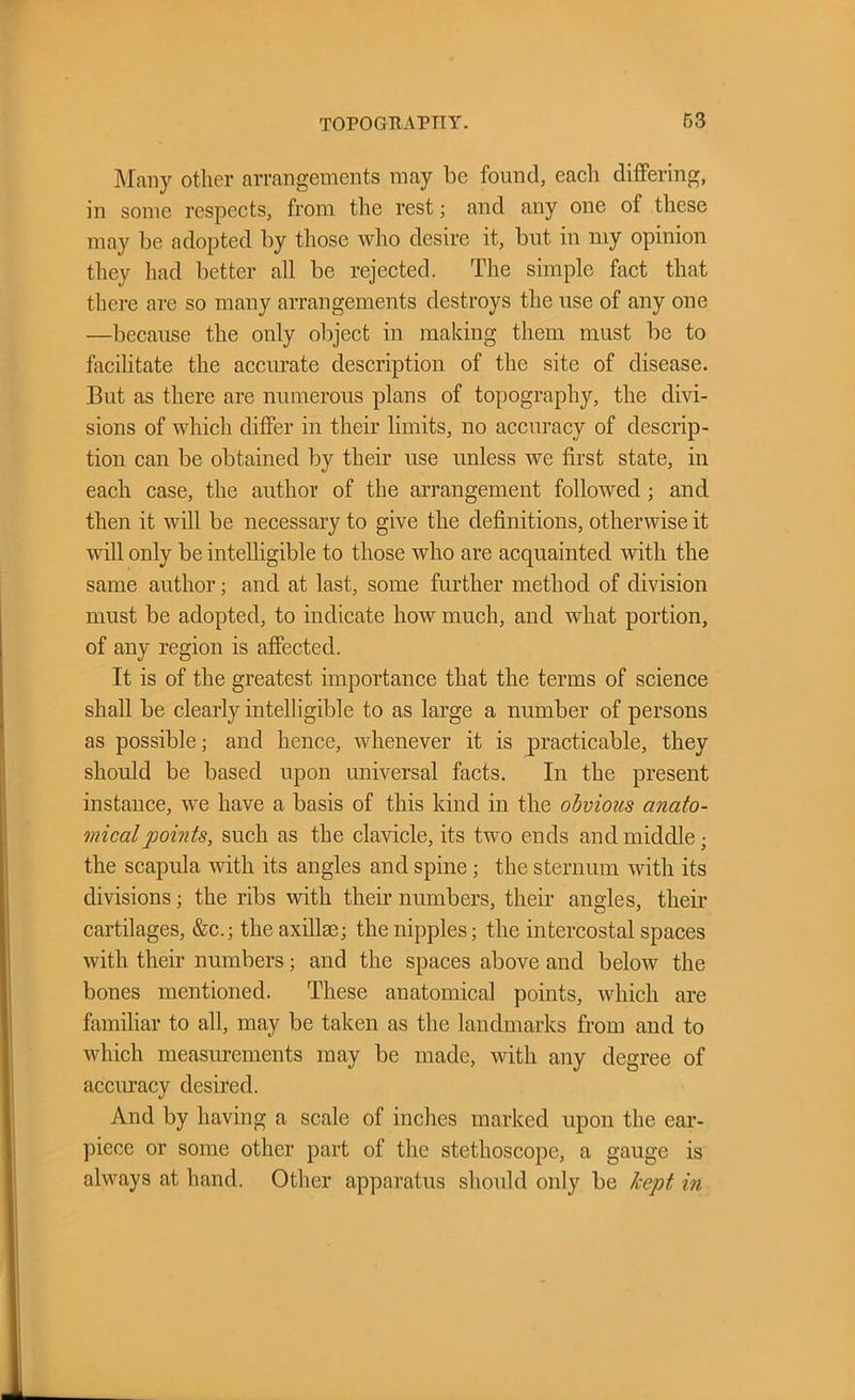 Many other arrangements may be found, each differing, in some respects, from the rest; and any one of these may be adopted by those who desire it, but in my opinion they had better all be rejected. The simple fact that there are so many arrangements destroys the use of any one —because the only object in making them must be to facilitate the accurate description of the site of disease. But as there are numerous plans of topography, the divi- sions of which differ in their limits, no accuracy of descrip- tion can be obtained by their use unless we first state, in each case, the author of the arrangement followed ; and then it will be necessary to give the definitions, otherwise it will only be intelligible to those who are acquainted with the same author; and at last, some further method of division must be adopted, to indicate how much, and what portion, of any region is affected. It is of the greatest importance that the terms of science shall be clearly intelligible to as large a number of persons as possible; and hence, whenever it is practicable, they should be based upon universal facts. In the present instance, we have a basis of this kind in the obvious anato- mical joints, such as the clavicle, its two ends and middle; the scapula with its angles and spine; the sternum with its divisions; the ribs with their numbers, their angles, their cartilages, &c.; the axillae; the nipples; the intercostal spaces with their numbers; and the spaces above and below the bones mentioned. These anatomical points, which are familiar to all, may be taken as the landmarks from and to which measurements may be made, with any degree of accuracy desired. And by having a scale of inches marked upon the ear- piece or some other part of the stethoscope, a gauge is always at hand. Other apparatus should only be kept in