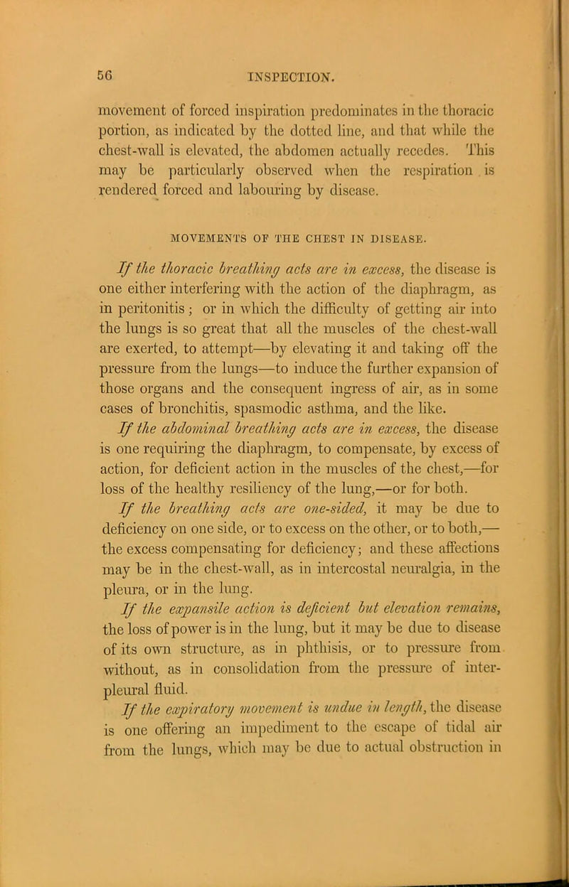 movement of forced inspiration predominates in the thoracic portion, as indicated by the dotted line, and that while the chest-wall is elevated, the abdomen actually recedes. This may be particularly observed when the respiration is rendered forced and labouring by disease. MOVEMENTS OF THE CHEST IN DISEASE. If the thoracic breathing acts are in excess, the disease is one either interfering with the action of the diaphragm, as in peritonitis ; or in which the difficulty of getting air into the lungs is so great that all the muscles of the chest-wall are exerted, to attempt—by elevating it and taking off the pressure from the lungs—to induce the further expansion of those organs and the consequent ingress of air, as in some cases of bronchitis, spasmodic asthma, and the like. If the abdominal breathing acts are in excess, the disease is one requiring the diaphragm, to compensate, by excess of action, for deficient action in the muscles of the chest,—for loss of the healthy resiliency of the lung,—or for both. If the breathing acts are one-sided, it may be due to deficiency on one side, or to excess on the other, or to both,— the excess compensating for deficiency; and these affections may be in the chest-wall, as in intercostal neuralgia, in the pleura, or in the lung. If the expansile action is deficient but elevation remains, the loss of power is in the lung, but it may be due to disease of its own structure, as in phthisis, or to pressure from without, as in consolidation from the pressure of inter- pleural fluid. If tie expiratory movement is undue in length, the disease is one offering an impediment to the escape of tidal air from the lungs, which may be due to actual obstruction in