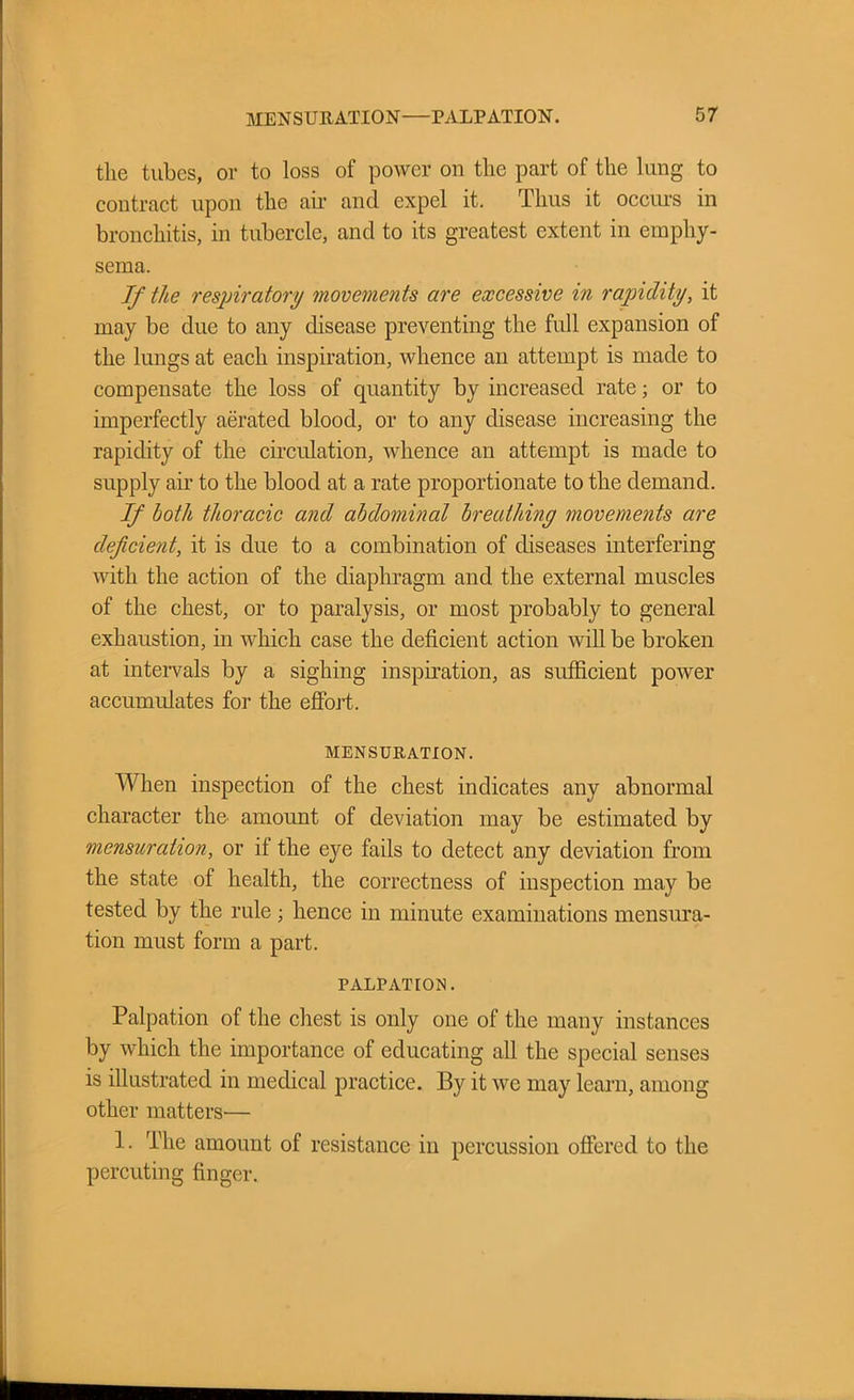 the tubes, or to loss of power on the part of the lung to contract upon the air and expel it. Thus it occurs in bronchitis, in tubercle, and to its greatest extent in emphy- sema. If the respiratory movements are excessive in rapidity, it may be due to any disease preventing the full expansion of the lungs at each inspiration, whence an attempt is made to compensate the loss of quantity by increased rate; or to imperfectly aerated blood, or to any disease increasing the rapidity of the circulation, whence an attempt is made to supply air to the blood at a rate proportionate to the demand. If both thoracic and abdominal breathing movements are deficient, it is due to a combination of diseases interfering with the action of the diaphragm and the external muscles of the chest, or to paralysis, or most probably to general exhaustion, in which case the deficient action will be broken at intervals by a sighing inspiration, as sufficient power accumulates for the effort. MENSURATION. When inspection of the chest indicates any abnormal character the amount of deviation may be estimated by mensuration, or if the eye fails to detect any deviation from the state of health, the correctness of inspection may be tested by the rule ; hence in minute examinations mensura- tion must form a part. palpation . Palpation of the chest is only one of the many instances by which the importance of educating all the special senses is illustrated in medical practice. By it we may learn, among other matters-— 1. The amount of resistance in percussion offered to the percuting finger.