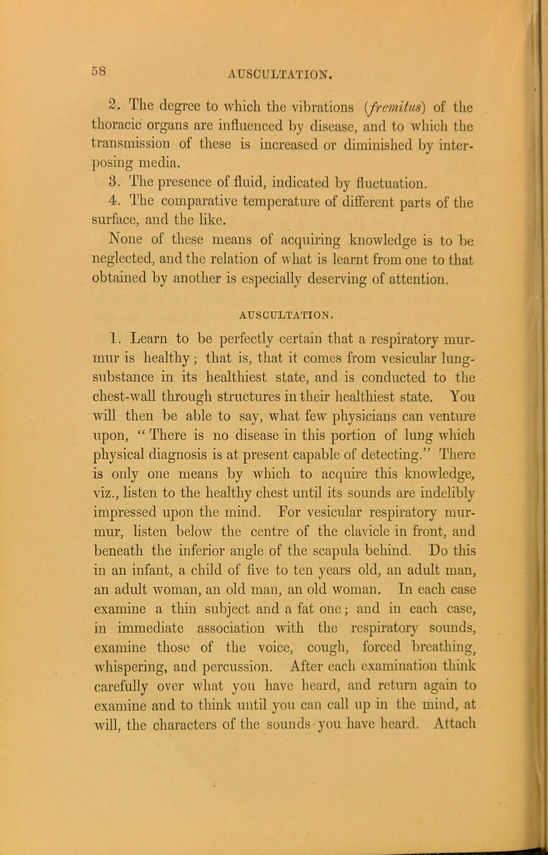 2. The degree to which the vibrations (fremitus) of the thoracic organs are influenced by disease, and to which the transmission of these is increased or diminished by inter- posing media. 3. The presence of fluid, indicated by fluctuation. 4. The comparative temperature of different parts of the surface, and the like. None of these means of acquiring knowledge is to be neglected, and the relation of what is learnt from one to that obtained by another is especially deserving of attention. AUSCULTATION. 1. Learn to be perfectly certain that a respiratory mur- mur is healthy; that is, that it comes from vesicular lung- substance in its healthiest state, and is conducted to the chest-wall through structures in their healthiest state. You will then be able to say, what few physicians can venture upon, “ There is no disease in this portion of lung which physical diagnosis is at present capable of detecting.” There is only one means by which to acquire this knowledge, viz., listen to the healthy chest until its sounds are indelibly impressed upon the mind. For vesicular respiratory mur- mur, listen below the centre of the clavicle in front, and beneath the inferior angle of the scapula behind. Do this in an infant, a child of five to ten years old, an adult man, an adult woman, an old man, an old woman. In each case examine a thin subject and a fat one; and in each case, in immediate association with the respiratory sounds, examine those of the voice, cough, forced breathing, whispering, and percussion. After each examination think carefully over what you have heard, and return again to examine and to think until you can call up in the mind, at will, the characters of the sounds you have heard. Attach