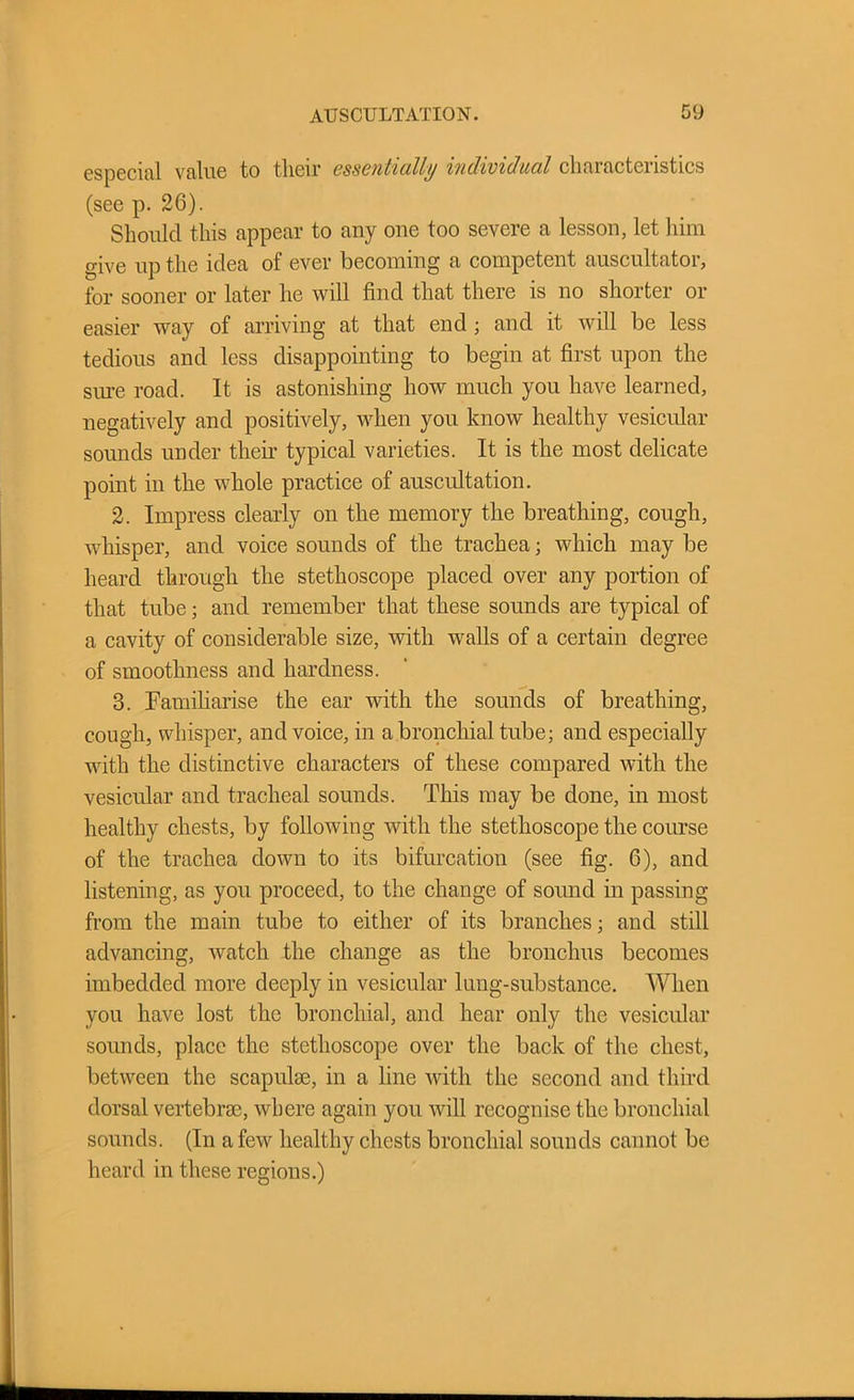 especial value to their essentially individual characteristics (see p. 26). Should this appear to auy one too severe a lesson, let him give up the idea ol ever becoming a competent auscultatoi, for sooner or later he will find that there is no shorter or easier way of arriving at that end ; and it will be less tedious and less disappointing to begin at first upon the sure road. It is astonishing how much you have learned, negatively and positively, when you know healthy vesicular sounds under their typical varieties. It is the most delicate point in the whole practice of auscultation. 2. Impress clearly on the memory the breathing, cough, whisper, and voice sounds of the trachea; which may be heard through the stethoscope placed over any portion of that tube; and remember that these sounds are typical of a cavity of considerable size, with walls of a certain degree of smoothness and hardness. 3. Familiarise the ear with the sounds of breathing, cough, whisper, and voice, in a bronchial tube; and especially with the distinctive characters of these compared with the vesicular and tracheal sounds. This may be done, in most healthy chests, by following with the stethoscope the course of the trachea down to its bifurcation (see fig. 6), and listening, as you proceed, to the change of sound in passing from the main tube to either of its branches; and still advancing, watch the change as the bronchus becomes imbedded more deeply in vesicular lung-substance. When you have lost the bronchial, and hear only the vesicular sounds, place the stethoscope over the back of the chest, between the scapulae, in a line with the second and third dorsal vertebrae, where again you Avill recognise the bronchial sounds. (In a few healthy chests bronchial sounds cannot be heard in these regions.)