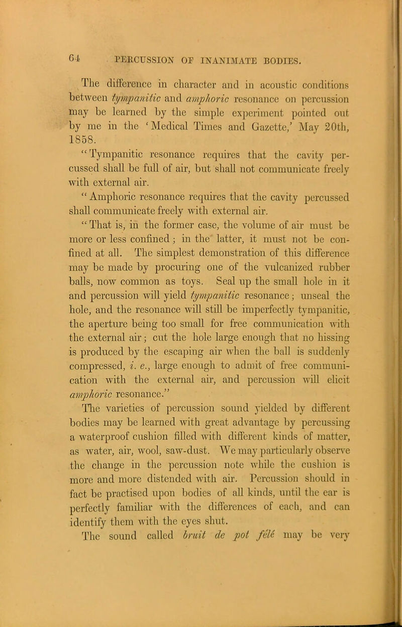 The difference in character and in acoustic conditions between tympanitic and amphoric resonance on percussion may be learned by the simple experiment pointed out by me in the ‘Medical Times and Gazette,’ May 20th, 1858. “ Tympanitic resonance requires that the cavity per- cussed shall be full of air, but shall not communicate freely with external air. “ Amphoric resonance requires that the cavity percussed shall communicate freely with external air. “ That is, in the former case, the volume of air must be more or less confined ; in the latter, it must not be con- fined at all. The simplest demonstration of this difference may be made by procuring one of the vulcanized rubber balls, now common as toys. Seal up the small hole in it and percussion will yield tympanitic resonance; unseal the hole, and the resonance will still be imperfectly tympanitic, the aperture being too small for free communication with the external air; cut the hole large enough that no hissing is produced by the escaping air when the ball is suddenly compressed, i. e., large enough to admit of free communi- cation with the external ail-, and percussion will elicit amphoric resonance.” The varieties of percussion sound yielded by different bodies may be learned with great advantage by percussing a waterproof cushion filled with different kinds of matter, as water, air, wool, saw-dust. We may particularly observe the change in the percussion note while the cushion is more and more distended with air. Percussion should in fact be practised upon bodies of all kinds, until the ear is perfectly familiar with the differences of each, and can identify them with the eyes shut. The sound called bruit de pot fete may be very