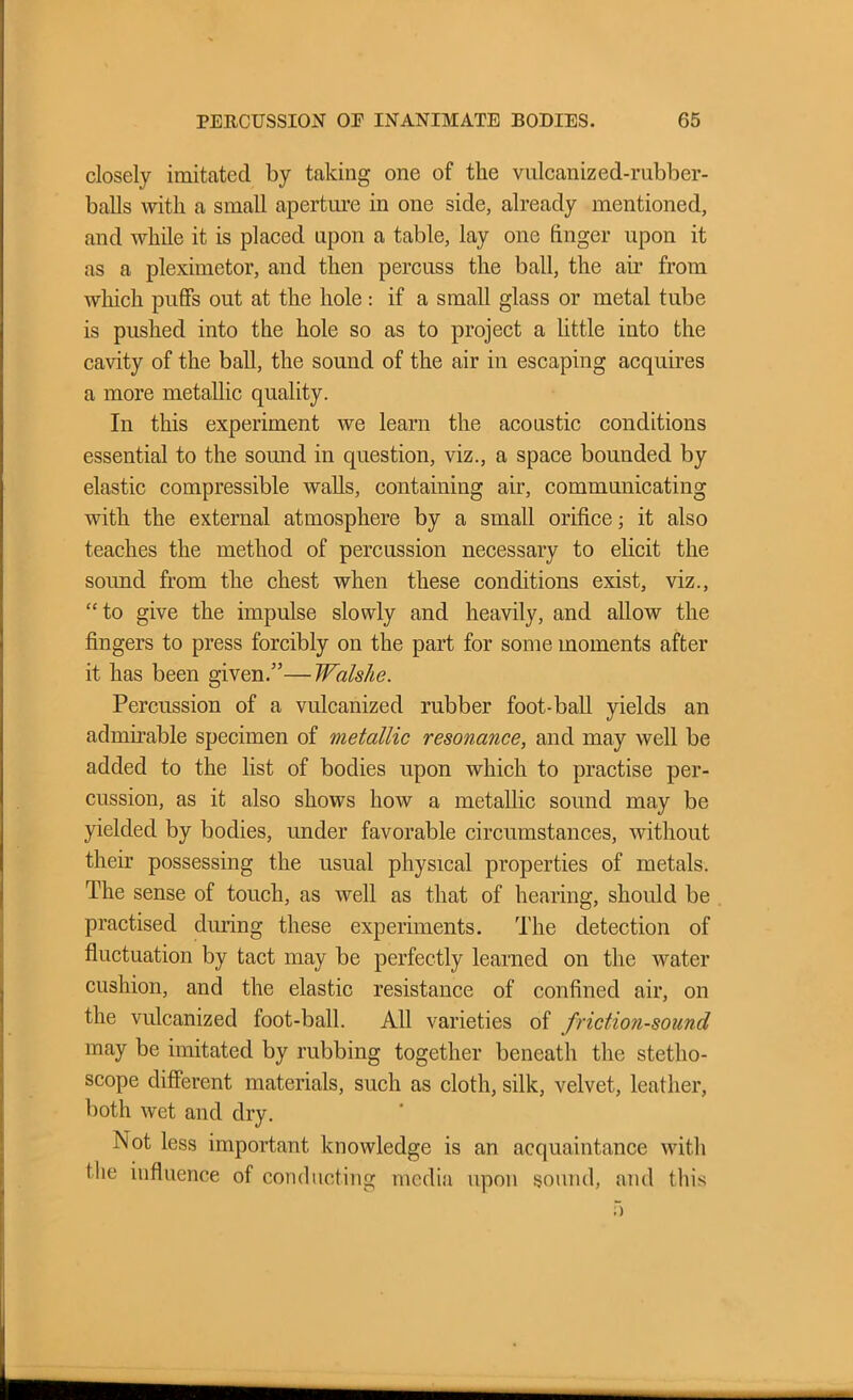 closely imitated by taking one of the vulcanized-rubber- balls with a small aperture in one side, already mentioned, and while it is placed upon a table, lay one finger upon it as a pleximetor, and then percuss the ball, the air from which puffs out at the hole: if a small glass or metal tube is pushed into the hole so as to project a little into the cavity of the ball, the sound of the air in escaping acquires a more metallic quality. In this experiment we learn the acoustic conditions essential to the sound in question, viz., a space bounded by elastic compressible walls, containing air, communicating with the external atmosphere by a small orifice; it also teaches the method of percussion necessary to elicit the soimd from the chest when these conditions exist, viz., “to give the impulse slowly and heavily, and allow the fingers to press forcibly on the part for some moments after it has been given.”—Walslie. Percussion of a vulcanized rubber foot-ball yields an admirable specimen of metallic resonance, and may well be added to the list of bodies upon which to practise per- cussion, as it also shows how a metallic sound may be yielded by bodies, under favorable circumstances, without their possessing the usual physical properties of metals. The sense of touch, as well as that of hearing, should be practised during these experiments. The detection of fluctuation by tact may be perfectly learned on the water cushion, and the elastic resistance of confined air, on the vulcanized foot-ball. All varieties of friction-sound may be imitated by rubbing together beneath the stetho- scope different materials, such as cloth, silk, velvet, leather, both wet and dry. Not less important knowledge is an acquaintance with the influence of conducting media upon sound, and this