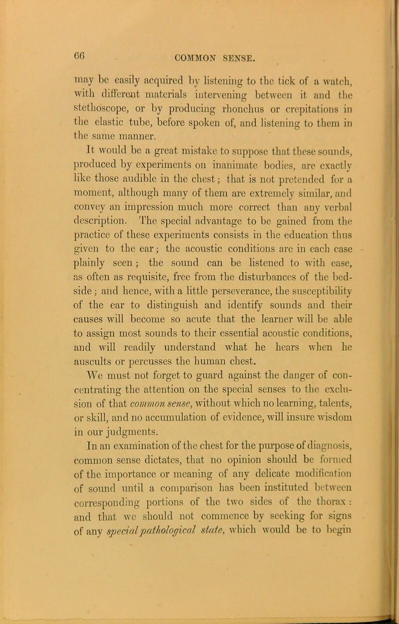 GO COMMON SENSE. may be easily acquired by listening to the tick of a watch, with different materials intervening between it and the stethoscope, or by producing rhonchus or crepitations in the elastic tube, before spoken of, and listening to them in the same manner. It would be a great mistake to suppose that these sounds, produced by experiments on inanimate bodies, are exactly like those audible in the chest; that is not pretended for a moment, although many of them are extremely similar, and convey an impression much more correct than any verbal description. The special advantage to be gained from the practice of these experiments consists in the education thus given to the ear; the acoustic conditions are in each case plainly seen; the sound can be listened to with ease, as often as requisite, free from the disturbances of the bed- side ; and hence, with a little perseverance, the susceptibility of the ear to distinguish and identify sounds and their causes will become so acute that the learner will be able to assign most sounds to their essential acoustic conditions, and will readily understand what he hears when he auscults or percusses the human chest. We must not forget to guard against the danger of con- centrating the attention on the special senses to the exclu- sion of that common sense, without which no learning, talents, or skill, and no accumulation of evidence, will insure wisdom in our judgments. In an examination of the chest for the purpose of diagnosis, common sense dictates, that no opinion should be formed of the importance or meaning of any delicate modification of sound until a comparison has been instituted between corresponding portions of the two sides of the thorax : and that we should not commence by seeking for signs of any special pathological state, which would be to begin