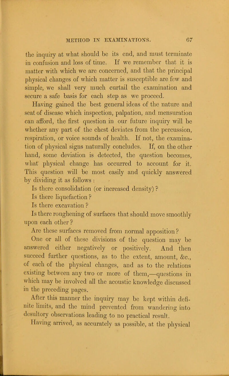 METHOD IN EXAMINATIONS. 07 tlie inquiry at what should be its end, and must terminate in confusion and loss of time. If we remember that it is matter with which we are concerned, and that the principal physical changes of which matter is susceptible are few and simple, we shall very much curtail the examination and secure a safe basis for each step as we proceed. Having gained the best general ideas of the nature and seat of disease which inspection, palpation, and mensuration can afford, the first question in our future inquiry will be whether any part of the chest deviates from the percussion, respiration, or voice sounds of health. If not, the examina- tion of physical signs naturally concludes. If, on the other hand, some deviation is detected, the question becomes, what physical change has occurred to account for it. This question will be most easily and quickly answered by dividing it as follows : Is there consolidation (or increased density) ? Is there liquefaction ? Is there excavation ? Is there roughening of surfaces that should move smoothly upon each other ? Are these surfaces removed from normal apposition ? One or all of these divisions of the question may be answered either negatively or positively. And then succeed further questions, as to the extent, amount, &c., of each of the physical changes, and as to the relations existing between any two or more of them,—questions in which may be involved all the acoustic knowledge discussed in the preceding pages. After this manner the inquiry may be kept within defi- nite limits, and the mind prevented from wandering into desultory observations leading to no practical result. Having arrived, as accurately as possible, at the physical