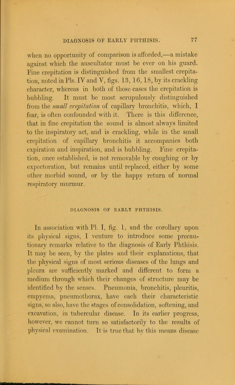 when no opportunity of comparison is afforded,—a mistake against which the auscultator must be ever on his guard. Fine crepitation is distinguished from the smallest crepita- tion, noted in Pis. IV and V, figs. 13,16,18, by its crackling character, whereas in both of those cases the crepitation is bubbling. It must be most scrupulously distinguished from the small crepitation of capillary bronchitis, which, I fear, is often confounded with it. There is this difference, that in fine crepitation the sound is almost always limited to the inspiratory act, and is crackling, while in the small crepitation of capillary bronchitis it accompanies both expiration and inspiration, and is bubbling. Pine crepita- tion, once established, is not removable by coughing or by expectoration, but remains until replaced, either by some other morbid sound, or by the happy return of normal respiratory murmur. DIAGNOSIS OP EARLY PHTHISIS. In association with PI. I, fig. 1, and the corollary upon its physical signs, I venture to introduce some precau- tionary remarks relative to the diagnosis of Early Phthisis. It may be seen, by the plates and their explanations, that the physical signs of most serious diseases of the lungs and pleura are sufficiently marked and different to form a medium through which their changes of structure may be identified by the senses. Pneumonia, bronchitis, pleuritis, empyema, pneumothorax, have each their characteristic signs, so also, have the stages of consolidation, softening, and excavation, in tubercular disease. In its earlier progress, however, we cannot turn so satisfactorily to the results of physical examination. It is true that bv this means disease