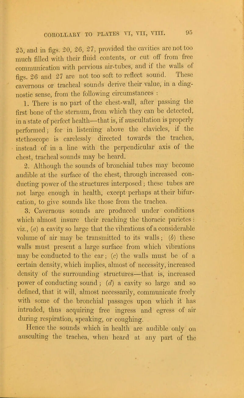 25, and in figs. 20, 26, 27, provided the cavities arc not too much filled with their fluid contents, or cut ofl from fiee communication with pervious air-tubes, and if the walls ol figs. 20 and 27 are not too soft to reflect sound. These cavernous or tracheal sounds derive their value, in a diag- nostic sense, from the following circumstances : 1. There is no part of the chest-wall, after passing the first bone of the sternum, from wliicb they can be detected, in a state of perfect health—that is, if auscultation is properly performed; for in listening above the clavicles, if the stethoscope is carelessly directed towards the trachea, instead of in a line with the perpendicular axis of the chest, tracheal sounds may be heard. 2. Although the sounds of bronchial tubes may become audible at the surface of the chest, through increased con- ducting power of the structures interposed; these tubes are not large enough in health, except perhaps at their bifur- cation, to give sounds like those from the trachea. 3. Cavernous sounds are produced under conditions which almost insure their reaching the thoracic parietes: viz., (a) a cavity so large that the vibrations of a considerable volume of air may be transmitted to its walls; (b) these walls must present a large surface from which vibrations may be conducted to the ear; (c) the walls must be of a certain density, which implies, almost of necessity, increased density of the surrounding structures—that is, increased power of conducting sound; {cl) a cavity so large and so defined, that it will, almost necessarily, communicate freely with some of the bronchial passages upon which it has intruded, thus acquiring free ingress and egress of air during respiration, speaking, or coughing. Hence the sounds which in health are audible only on ausculting the trachea, when heard at any part of the