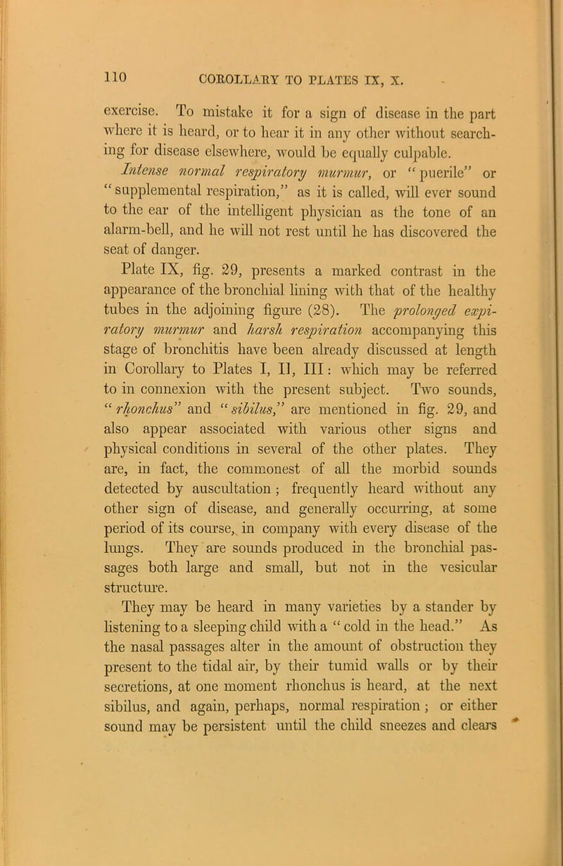 exercise. To mistake it for a sign of disease in the part where it is heard, or to hear it in any other without search- ing for disease elsewhere, would be equally culpable. Intense normal respiratory murmur, or “ puerile” or “supplemental respiration,” as it is called, will ever sound to the ear of the intelligent physician as the tone of an alarm-bell, and he will not rest until he has discovered the seat of danger. Plate IX, fig. 29, presents a marked contrast in the appearance of the bronchial lining with that of the healthy tubes in the adjoining figure (28). The prolonged expi- ratory murmur and harsh respiration accompanying this stage of bronchitis have been already discussed at length in Corollary to Plates I, II, III: which may be referred to in connexion with the present subject. Two sounds, “ rhonchus” and “ sibilus,” are mentioned in fig. 29, and also appear associated with various other signs and physical conditions in several of the other plates. They are, in fact, the commonest of all the morbid sounds detected by auscultation ; frequently heard without any other sign of disease, and generally occurring, at some period of its course, in company with every disease of the lungs. They are sounds produced in the bronchial pas- sages both large and small, but not in the vesicular structure. They may be heard in many varieties by a stander by listening to a sleeping child with a “ cold in the head.” As the nasal passages alter in the amount of obstruction they present to the tidal air, by their tumid Avails or by their secretions, at one moment rhonchus is heard, at the next sibilus, and again, perhaps, normal respiration ; or either sound may be persistent until the child sneezes and clears